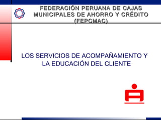 FEDERACIÓN PERUANA DE CAJASFEDERACIÓN PERUANA DE CAJAS
MUNICIPALES DE AHORRO Y CRÉDITOMUNICIPALES DE AHORRO Y CRÉDITO
(FEPCMAC)(FEPCMAC)
LOS SERVICIOS DE ACOMPAÑAMIENTO Y
LA EDUCACIÓN DEL CLIENTE
 