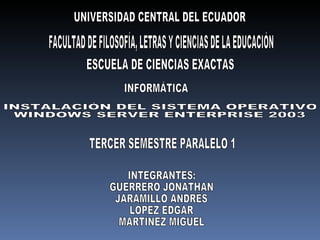 UNIVERSIDAD CENTRAL DEL ECUADOR FACULTAD DE FILOSOFÍA, LETRAS Y CIENCIAS DE LA EDUCACIÓN ESCUELA DE CIENCIAS EXACTAS INFORMÁTICA INSTALACIÓN DEL SISTEMA OPERATIVO  WINDOWS SERVER ENTERPRISE 2003 TERCER SEMESTRE PARALELO 1 INTEGRANTES: GUERRERO JONATHAN JARAMILLO ANDRÉS LÓPEZ EDGAR MARTÍNEZ MIGUEL 