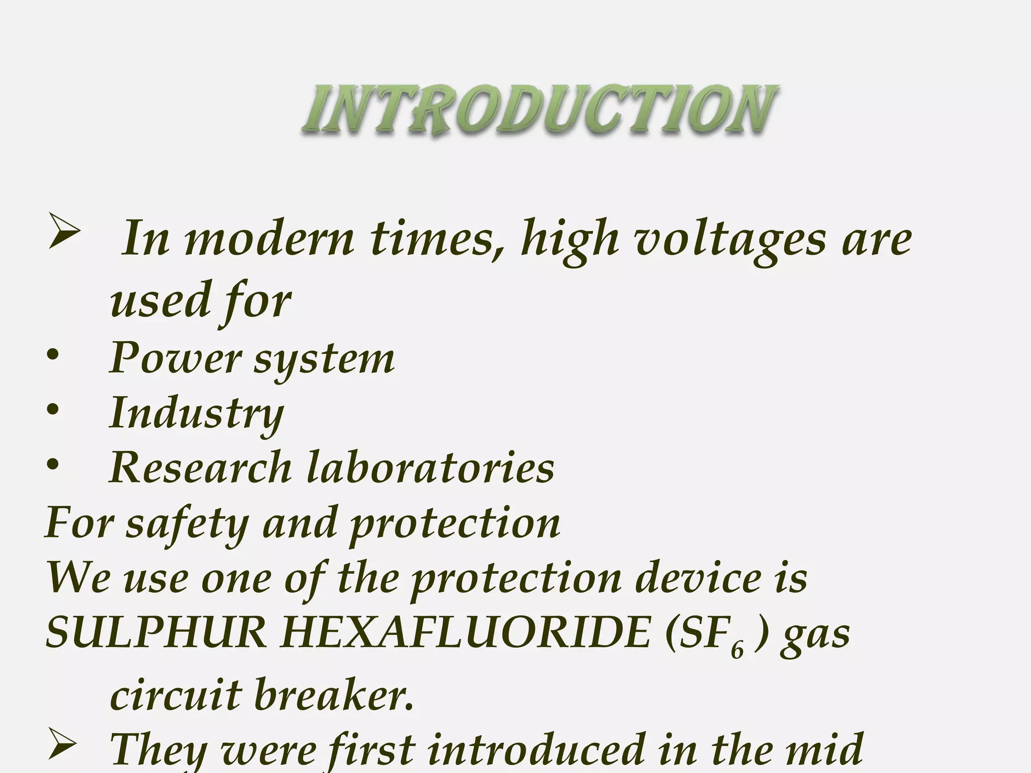 In modern times, high voltages are
used for
• Power system
• Industry
• Research laboratories
For safety and protection
We use one of the protection device is
SULPHUR HEXAFLUORIDE (SF6 ) gas
circuit breaker.
 They were first introduced in the mid
 