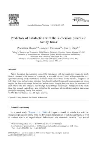 Journal of Business Venturing 18 (2003) 667 – 687




   Predictors of satisfaction with the succession process in
                          family firms
              Pramodita Sharmaa,*, James J. Chrismanb,c, Jess H. Chuac, 1
    a
        School of Business and Economics, Wilfrid Laurier University, Waterloo, Ontario, Canada N2L 3C5
            b
              Department of Management and Information Systems, College of Business and Industry,
                               Mississippi State University, Mississippi, MS, USA
                c
                 Haskayne School of Business, University of Calgary, 2500 University Drive, NW,
                                      Calgary, Alberta, Canada T2N 1N4



Abstract

   Recent theoretical developments suggest that satisfaction with the succession process in family
firms is enhanced by the incumbent’s propensity to step aside, the successor’s willingness to take over,
agreement among family members to maintain family involvement in the business, acceptance of
individual roles, and succession planning. Data from incumbent leaders and successors provide strong
support for these relationships. Incumbents and successors disagree, however, about the importance of
each other’s role. This implies a need to align these strategic stakeholders’ perceptions in the family
firm. Our research methodology also highlights the importance of considering multiple stakeholder
groups in conducting family firm research.
D 2003 Elsevier Science Inc. All rights reserved.

Keywords: Family business; Succession; Stakeholders




1. Executive summary

  In a recent study, Sharma et al. (2001) developed a model on satisfaction with the
succession process in family firms by drawing on the premises of stakeholder theory as well
as various aspects of organizational, behavioural, and economic theories. Their model

   * Corresponding author. Tel.: +1-519-884-0710; fax: +1-519-884-0201.
   E-mail addresses: psharma@wlu.ca (P. Sharma), jess.chua@haskayne.ucalgary.ca (J.H. Chua).
   1
     Tel.: +1-403-220-6331; fax: +1-403-282-0095.

0883-9026/03/$ – see front matter D 2003 Elsevier Science Inc. All rights reserved.
doi:10.1016/S0883-9026(03)00015-6
 