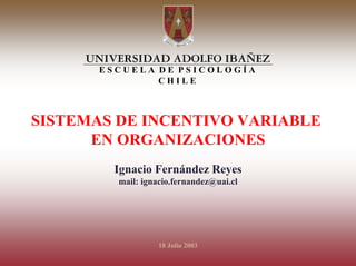 I
N
C
E          ESCUELA DE PSICOLOGÍA
N                  CHILE
T
I
V
O
V   SISTEMAS DE INCENTIVO VARIABLE
A
R
I
          EN ORGANIZACIONES
A
B
L            Ignacio Fernández Reyes
E            mail: ignacio.fernandez@uai.cl




                       18 Julio 2003
 