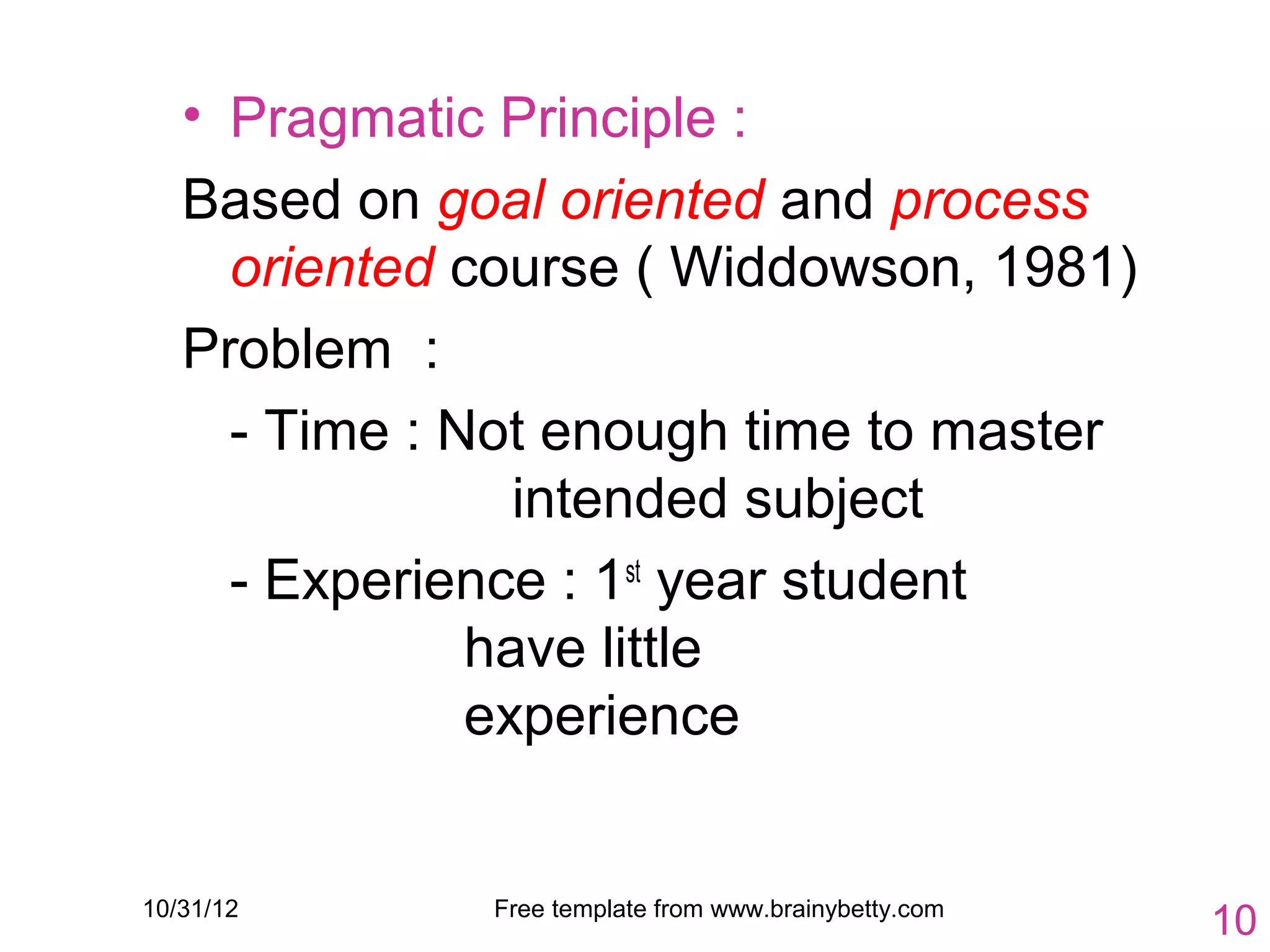 • Pragmatic Principle :
   Based on goal oriented and process
     oriented course ( Widdowson, 1981)
   Problem :
     - Time : Not enough time to master
                 intended subject
     - Experience : 1st year student
               have little
               experience


10/31/12      Free template from www.brainybetty.com
                                                       10
 