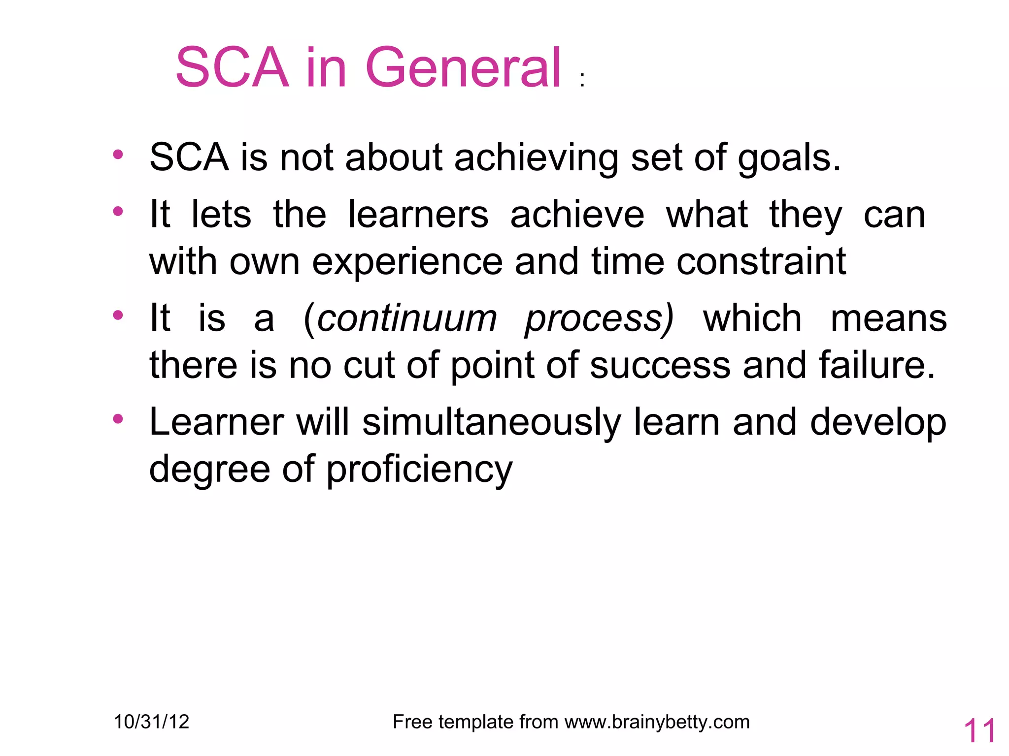SCA in General :
• SCA is not about achieving set of goals.
• It lets the learners achieve what they can
  with own experience and time constraint
• It is a (continuum process) which means
  there is no cut of point of success and failure.
• Learner will simultaneously learn and develop
  degree of proficiency




10/31/12        Free template from www.brainybetty.com
                                                         11
 