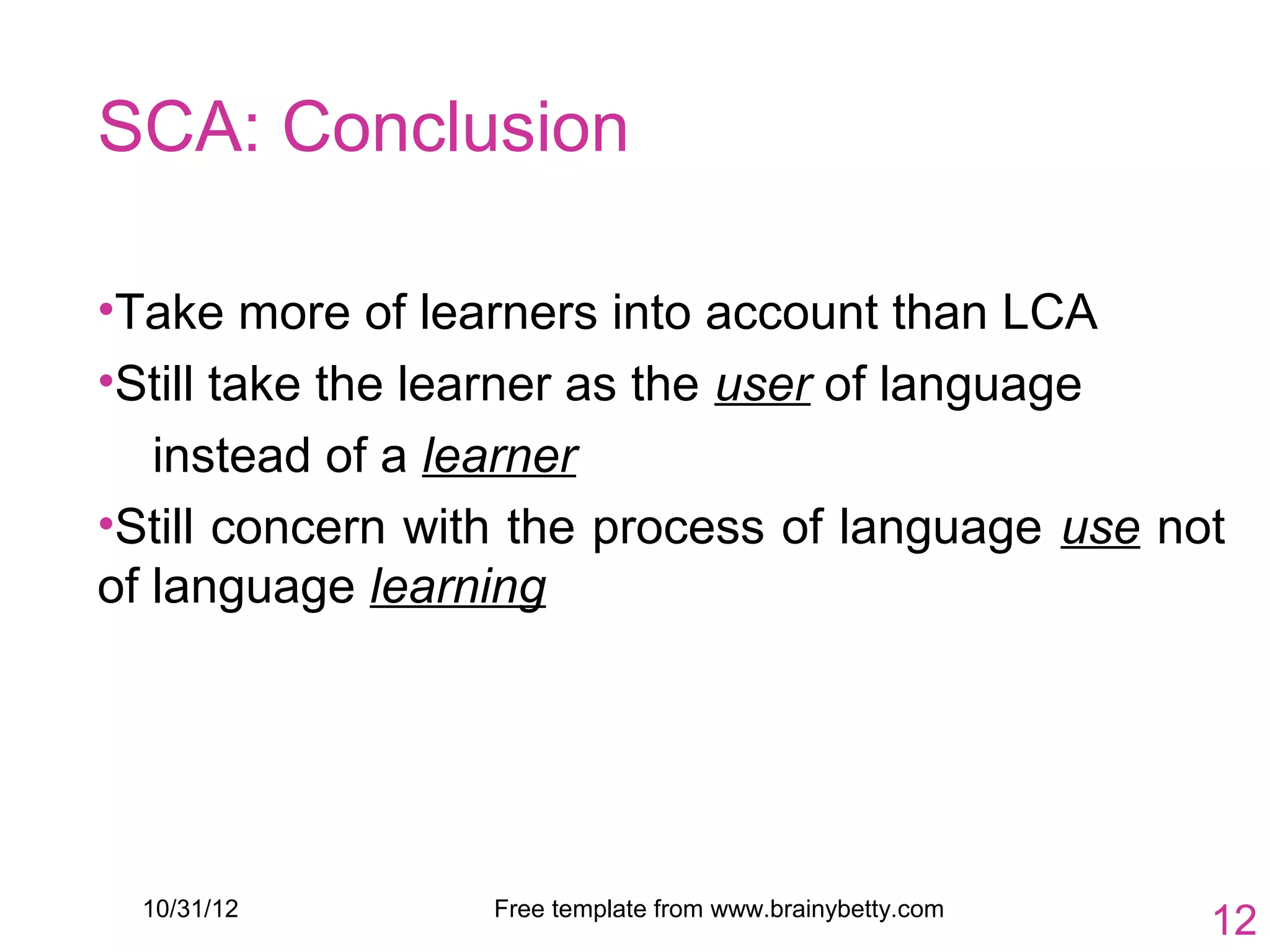 SCA: Conclusion

•Take more of learners into account than LCA
•Still take the learner as the user of language
   instead of a learner
•Still concern with the process of language use not
of language learning




  10/31/12        Free template from www.brainybetty.com
                                                           12
 