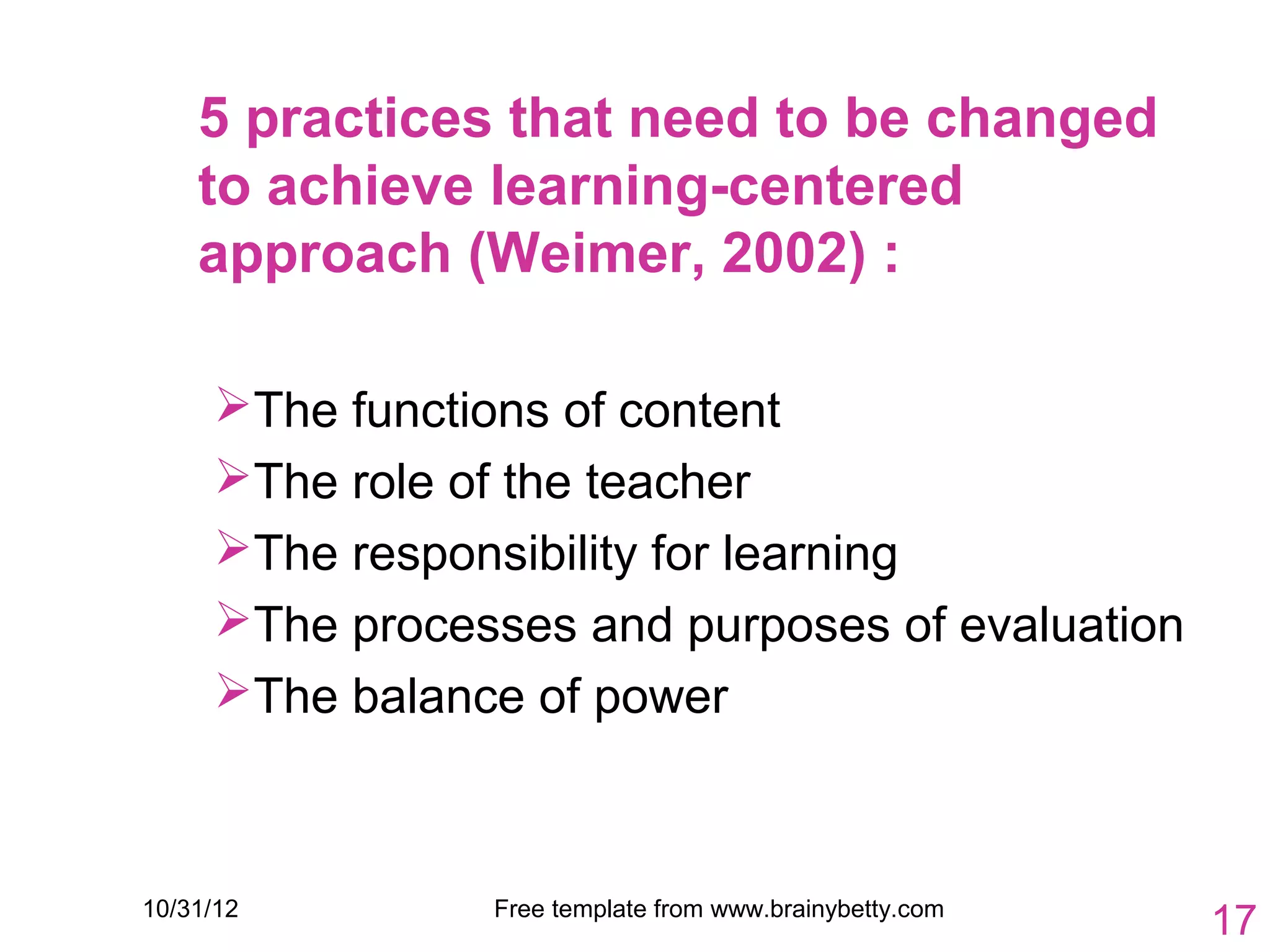 5 practices that need to be changed
    to achieve learning-centered
    approach (Weimer, 2002) :

     The functions of content
     The role of the teacher
     The responsibility for learning
     The processes and purposes of evaluation
     The balance of power



10/31/12        Free template from www.brainybetty.com
                                                         17
 