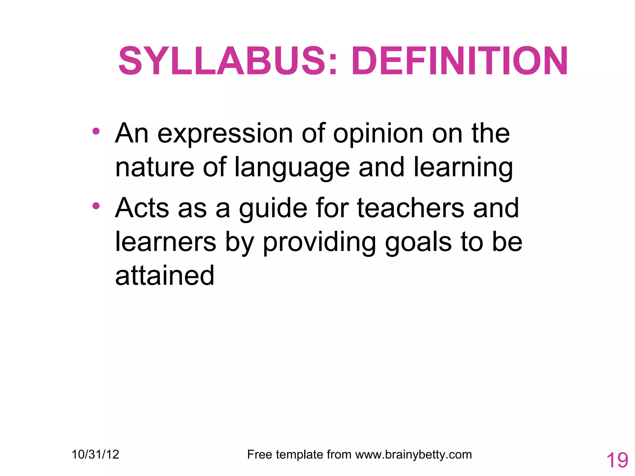 SYLLABUS: DEFINITION
   • An expression of opinion on the
     nature of language and learning
   • Acts as a guide for teachers and
     learners by providing goals to be
     attained




10/31/12       Free template from www.brainybetty.com
                                                        19
 