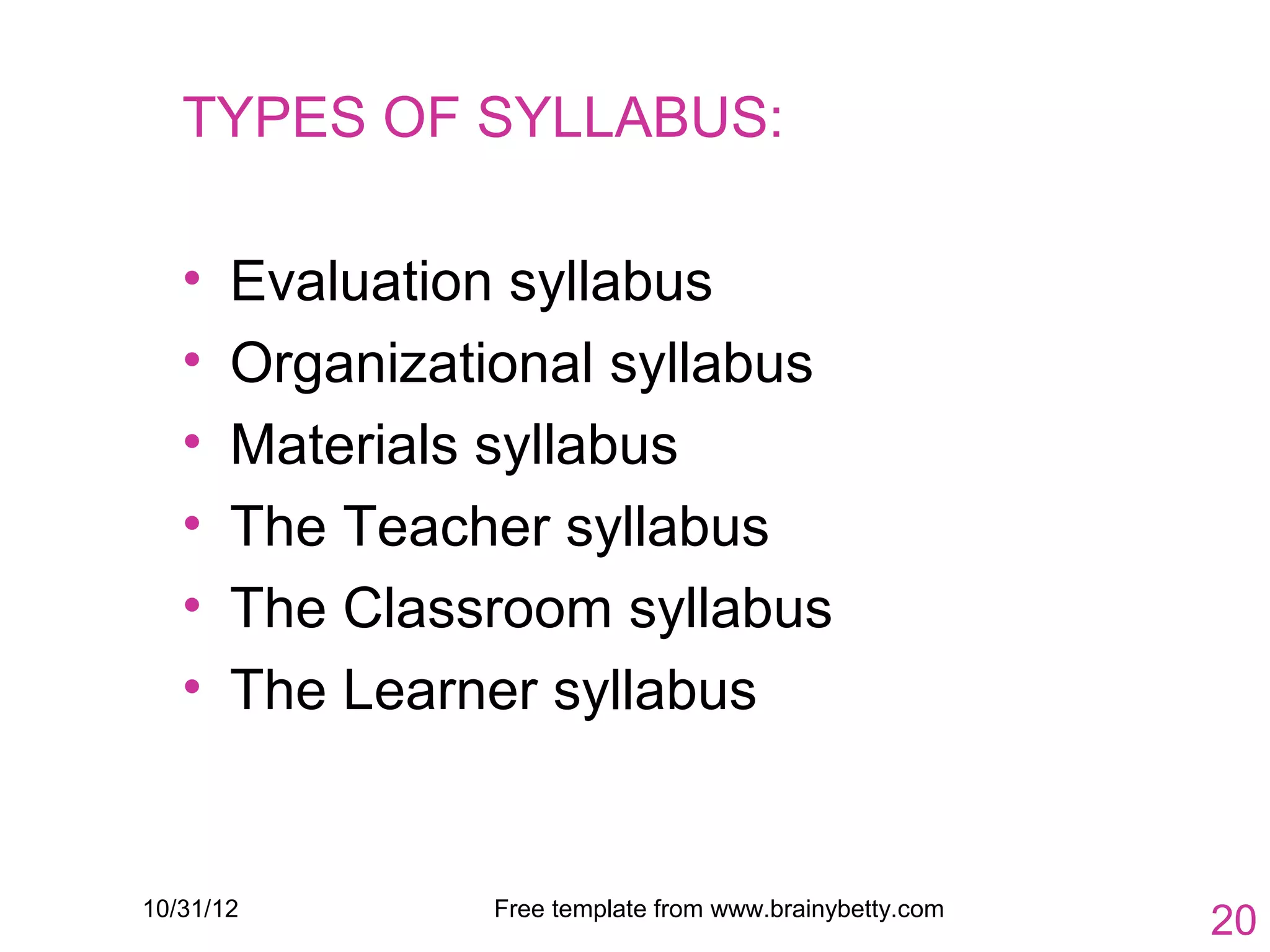 TYPES OF SYLLABUS:

   •   Evaluation syllabus
   •   Organizational syllabus
   •   Materials syllabus
   •   The Teacher syllabus
   •   The Classroom syllabus
   •   The Learner syllabus


10/31/12         Free template from www.brainybetty.com
                                                          20
 