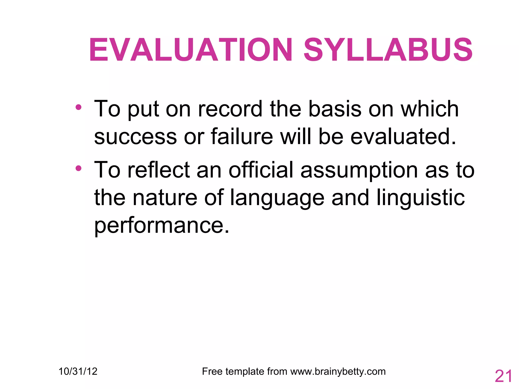 EVALUATION SYLLABUS
   • To put on record the basis on which
     success or failure will be evaluated.
   • To reflect an official assumption as to
     the nature of language and linguistic
     performance.




10/31/12        Free template from www.brainybetty.com
                                                         21
 