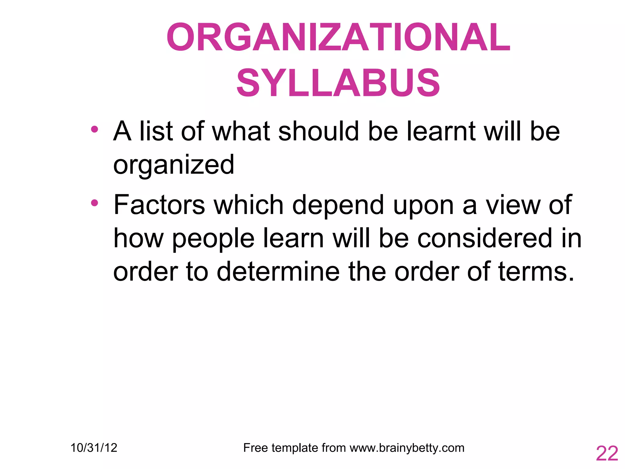 ORGANIZATIONAL
             SYLLABUS
   • A list of what should be learnt will be
     organized
   • Factors which depend upon a view of
     how people learn will be considered in
     order to determine the order of terms.




10/31/12       Free template from www.brainybetty.com
                                                        22
 