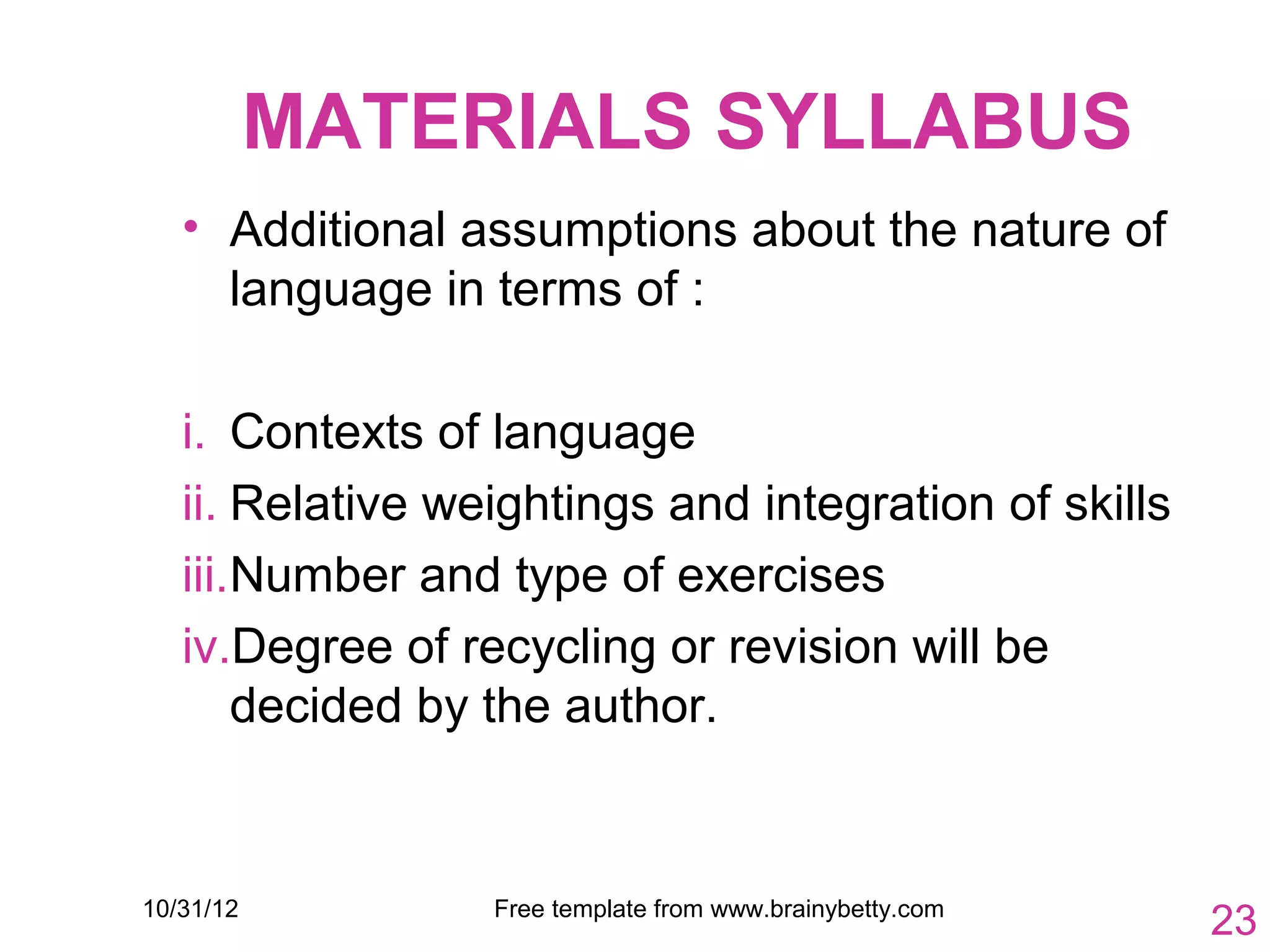 MATERIALS SYLLABUS
   • Additional assumptions about the nature of
     language in terms of :

   i. Contexts of language
   ii. Relative weightings and integration of skills
   iii.Number and type of exercises
   iv.Degree of recycling or revision will be
       decided by the author.


10/31/12          Free template from www.brainybetty.com
                                                           23
 