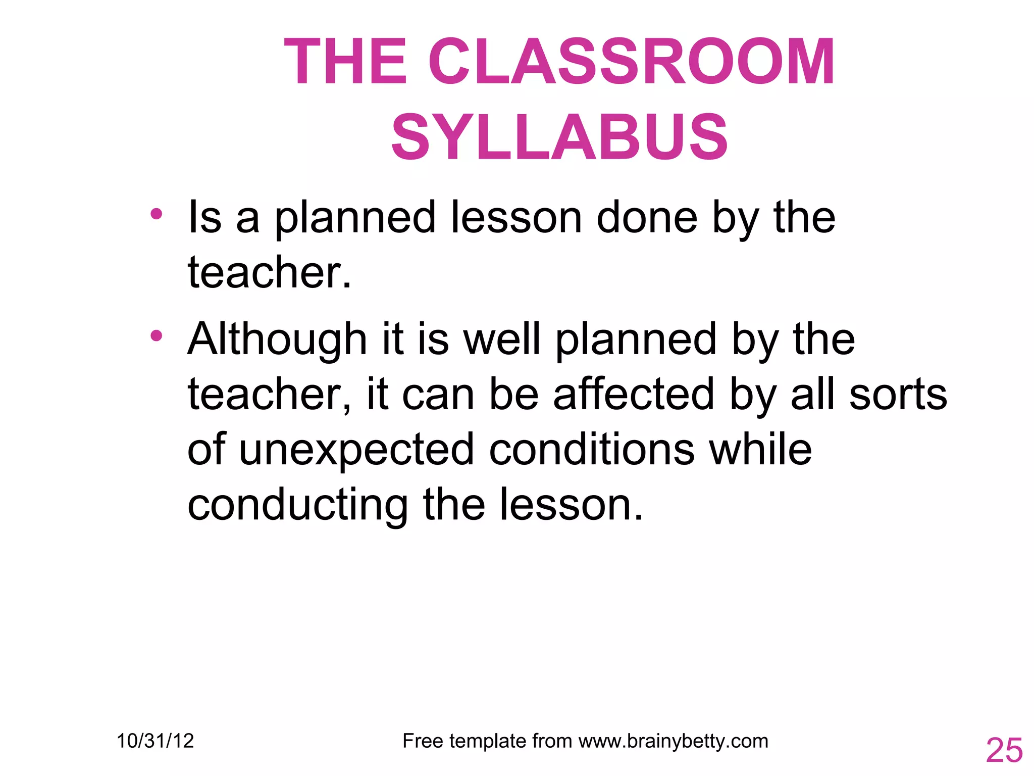 THE CLASSROOM
              SYLLABUS
   • Is a planned lesson done by the
     teacher.
   • Although it is well planned by the
     teacher, it can be affected by all sorts
     of unexpected conditions while
     conducting the lesson.



10/31/12        Free template from www.brainybetty.com
                                                         25
 