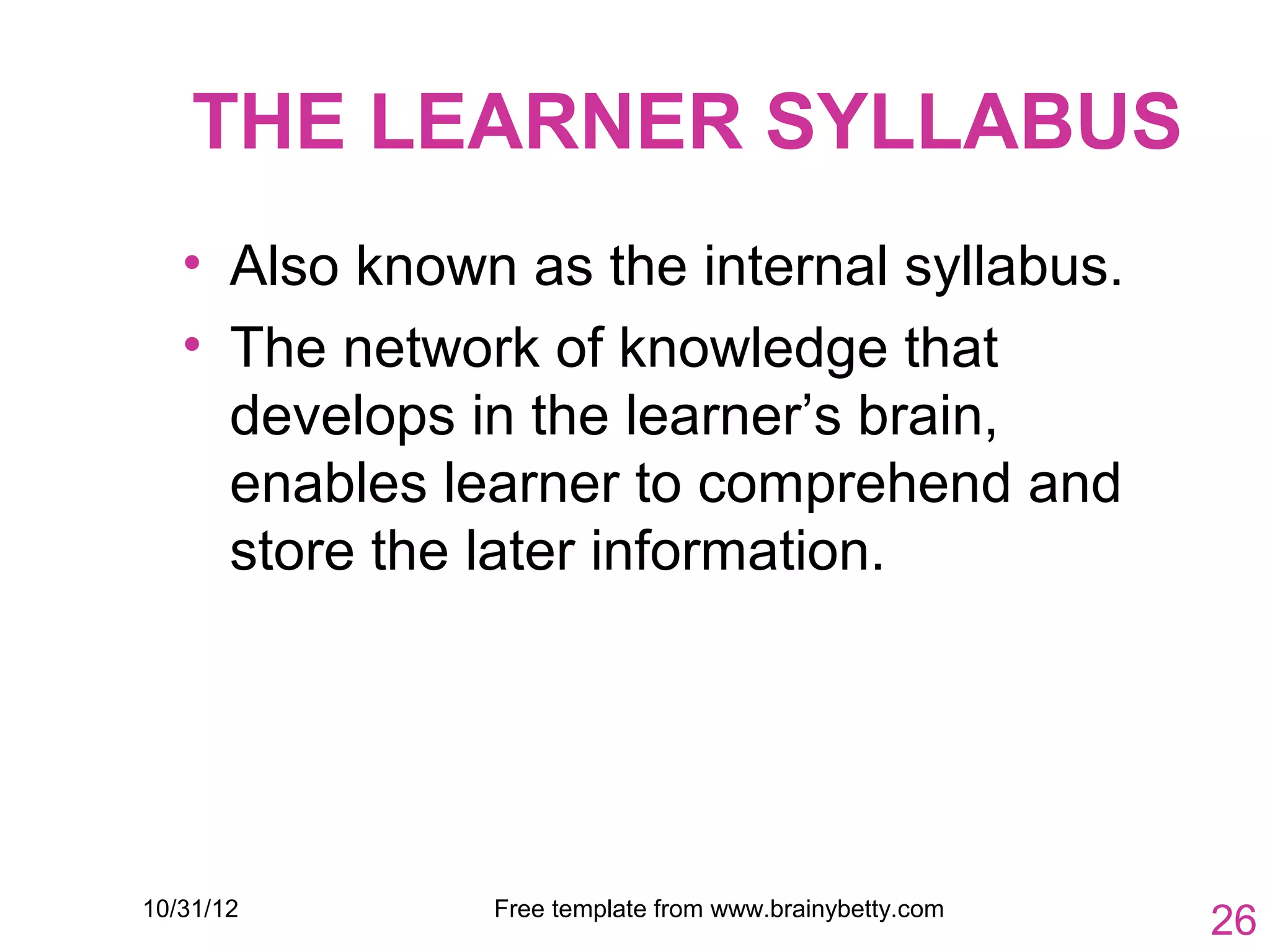 THE LEARNER SYLLABUS
   • Also known as the internal syllabus.
   • The network of knowledge that
     develops in the learner’s brain,
     enables learner to comprehend and
     store the later information.




10/31/12       Free template from www.brainybetty.com
                                                        26
 