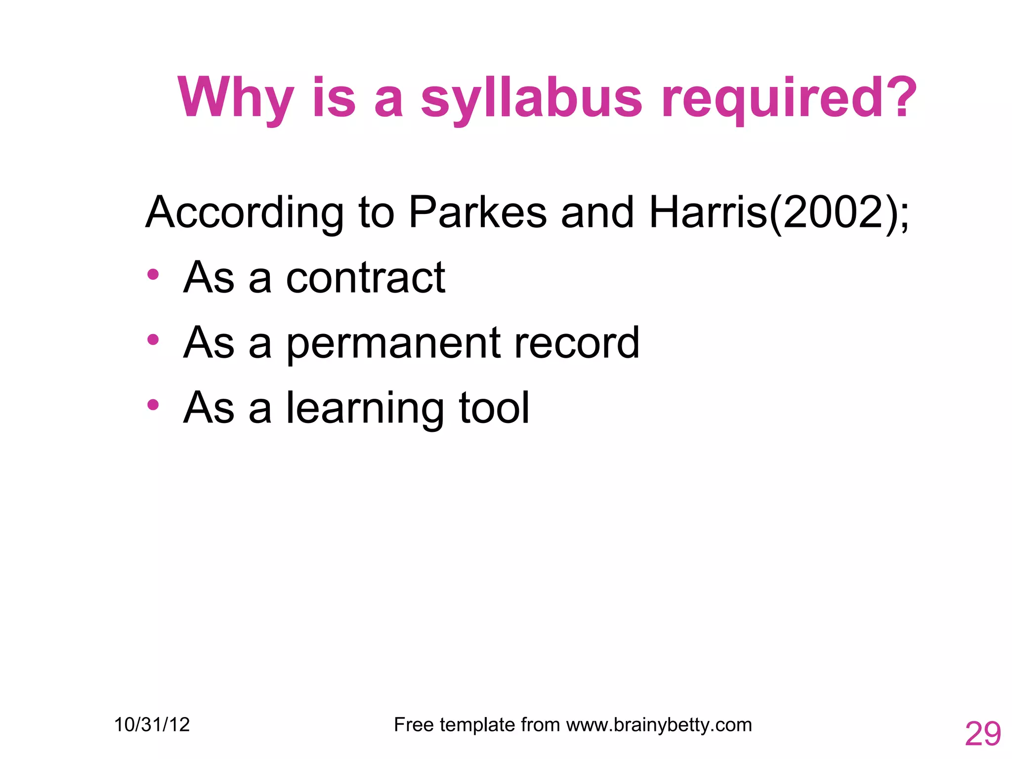 Why is a syllabus required?
   According to Parkes and Harris(2002);
   • As a contract
   • As a permanent record
   • As a learning tool




10/31/12       Free template from www.brainybetty.com
                                                        29
 