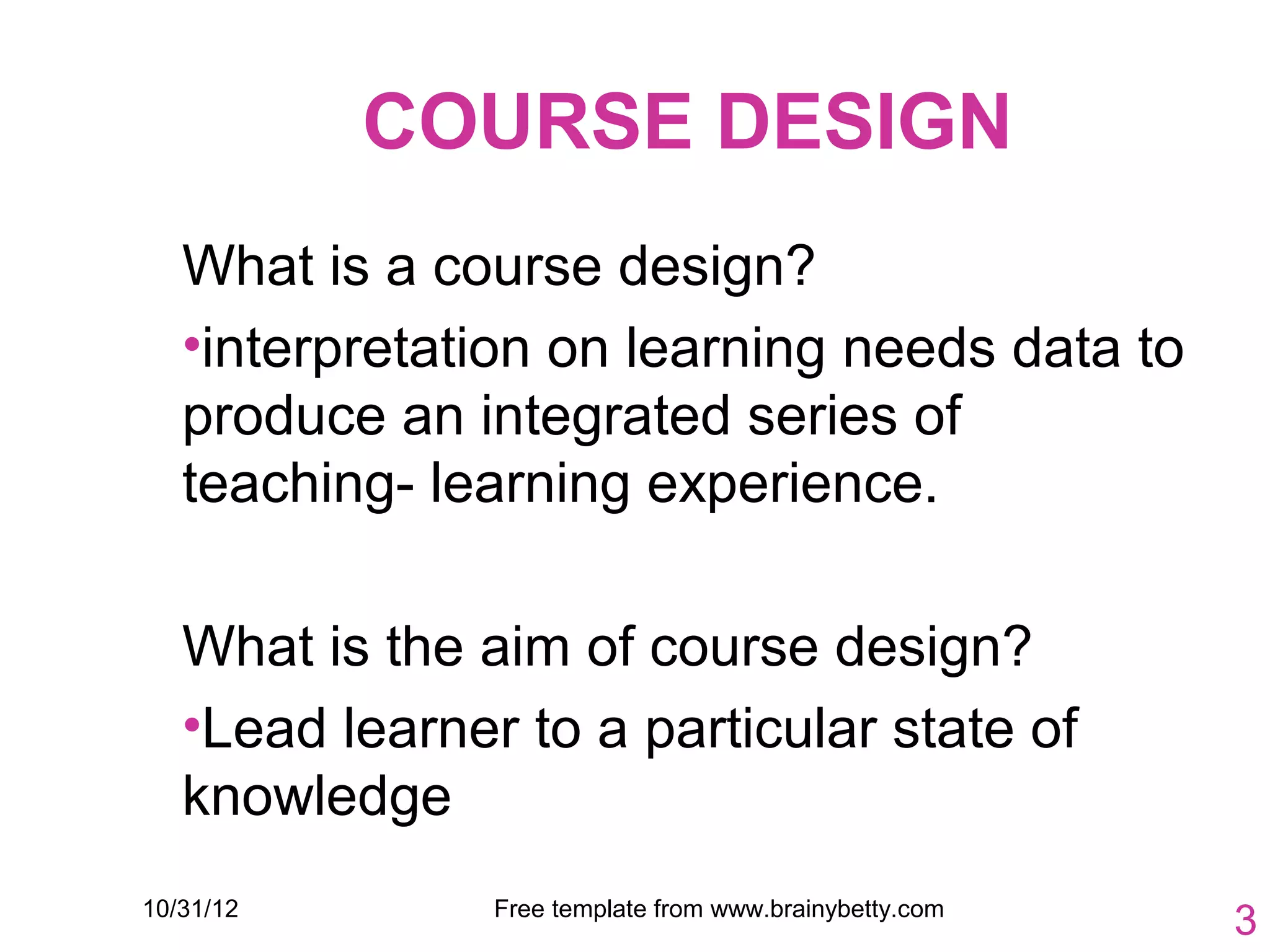 COURSE DESIGN
   What is a course design?
   •interpretation on learning needs data to
   produce an integrated series of
   teaching- learning experience.

   What is the aim of course design?
   •Lead learner to a particular state of
   knowledge
10/31/12        Free template from www.brainybetty.com
                                                         3
 
