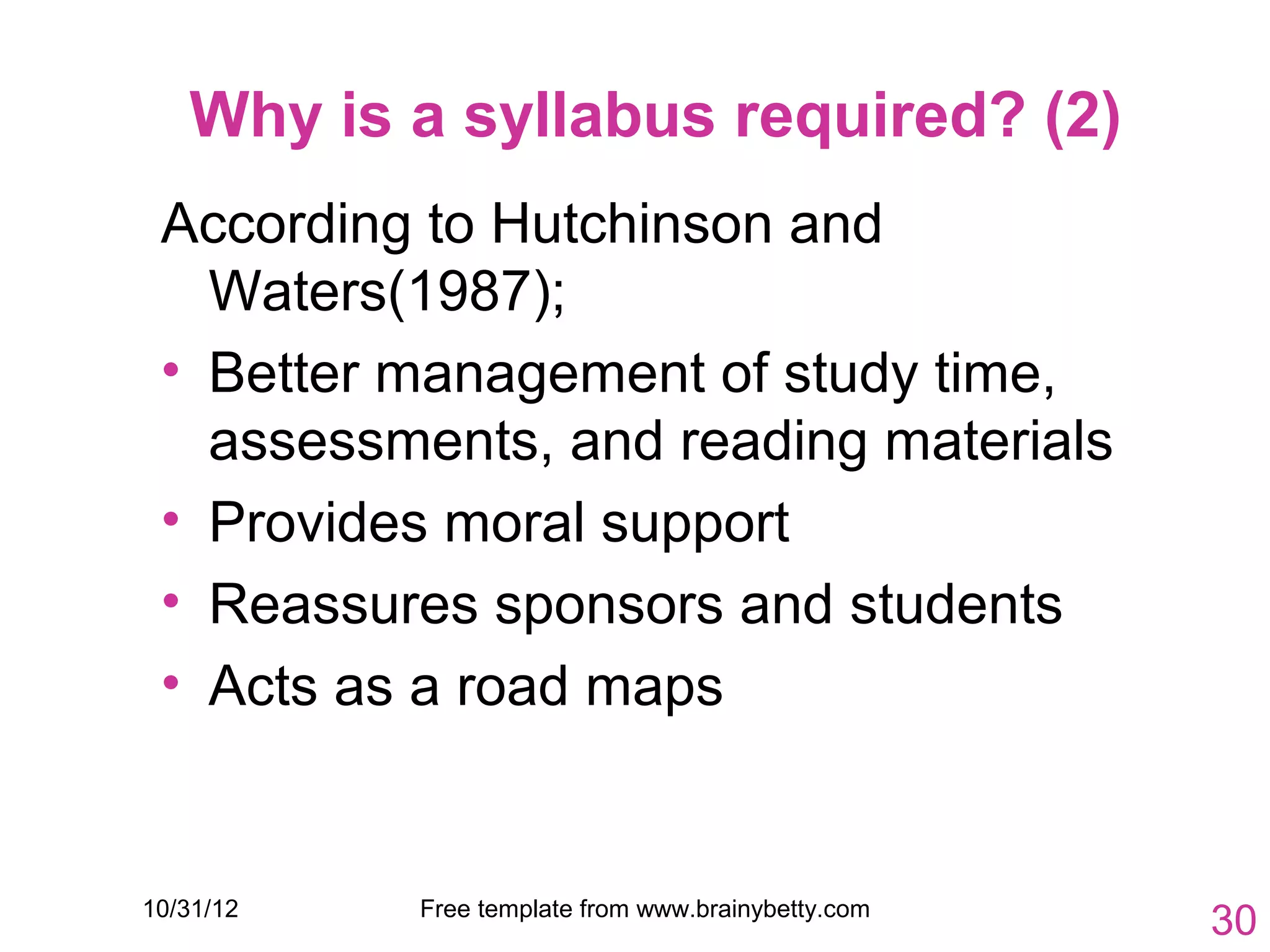 Why is a syllabus required? (2)
 According to Hutchinson and
   Waters(1987);
 • Better management of study time,
   assessments, and reading materials
 • Provides moral support
 • Reassures sponsors and students
 • Acts as a road maps


10/31/12   Free template from www.brainybetty.com
                                                    30
 