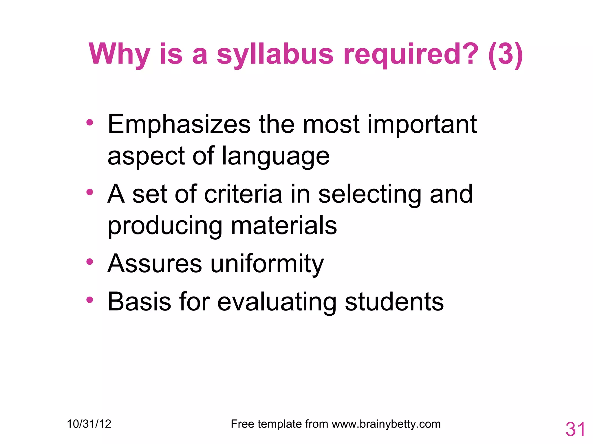 Why is a syllabus required? (3)

   • Emphasizes the most important
     aspect of language
   • A set of criteria in selecting and
     producing materials
   • Assures uniformity
   • Basis for evaluating students



10/31/12        Free template from www.brainybetty.com
                                                         31
 