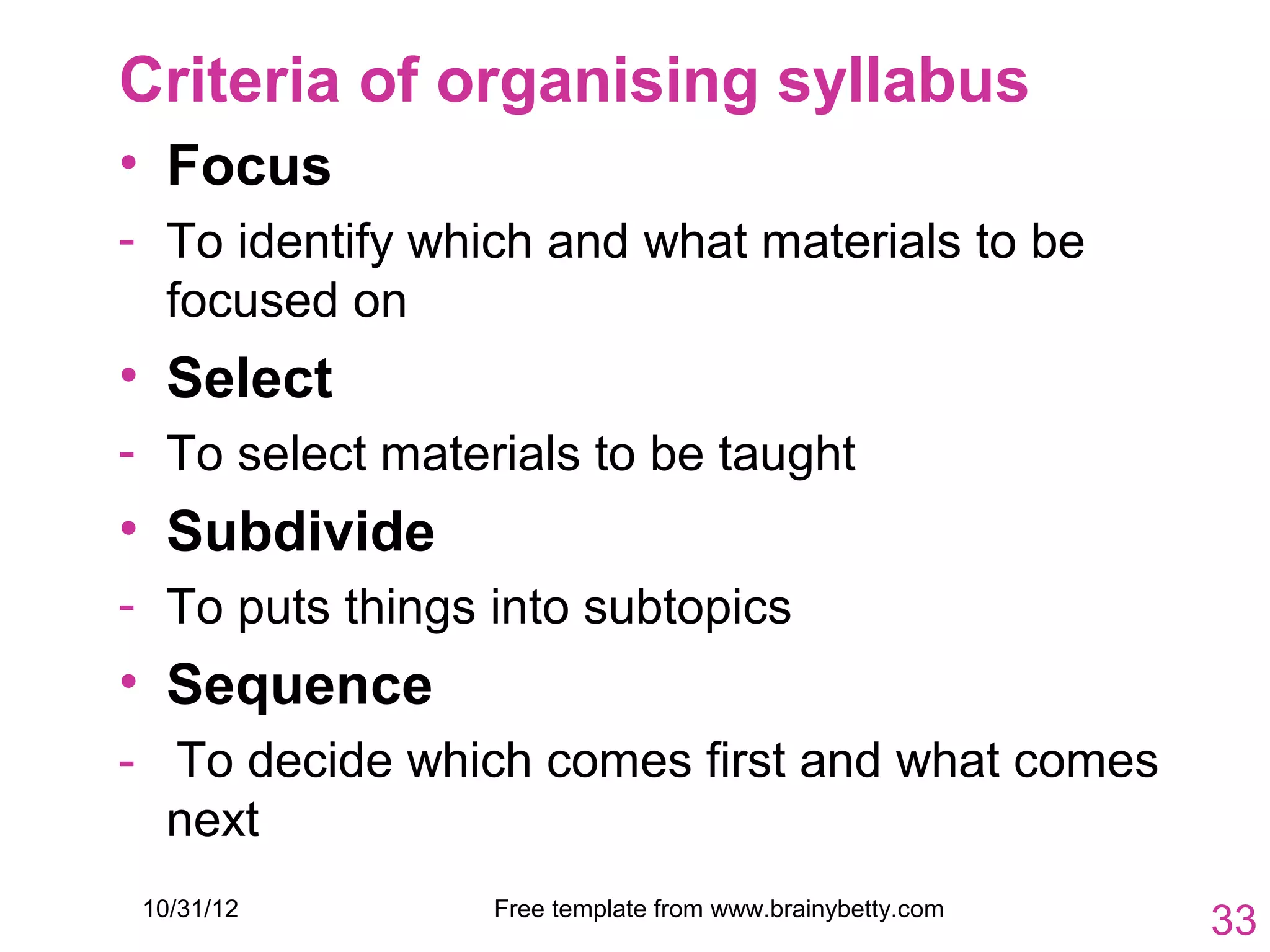 Criteria of organising syllabus
• Focus
- To identify which and what materials to be
  focused on
• Select
- To select materials to be taught
• Subdivide
- To puts things into subtopics
• Sequence
- To decide which comes first and what comes
  next
 10/31/12        Free template from www.brainybetty.com
                                                          33
 