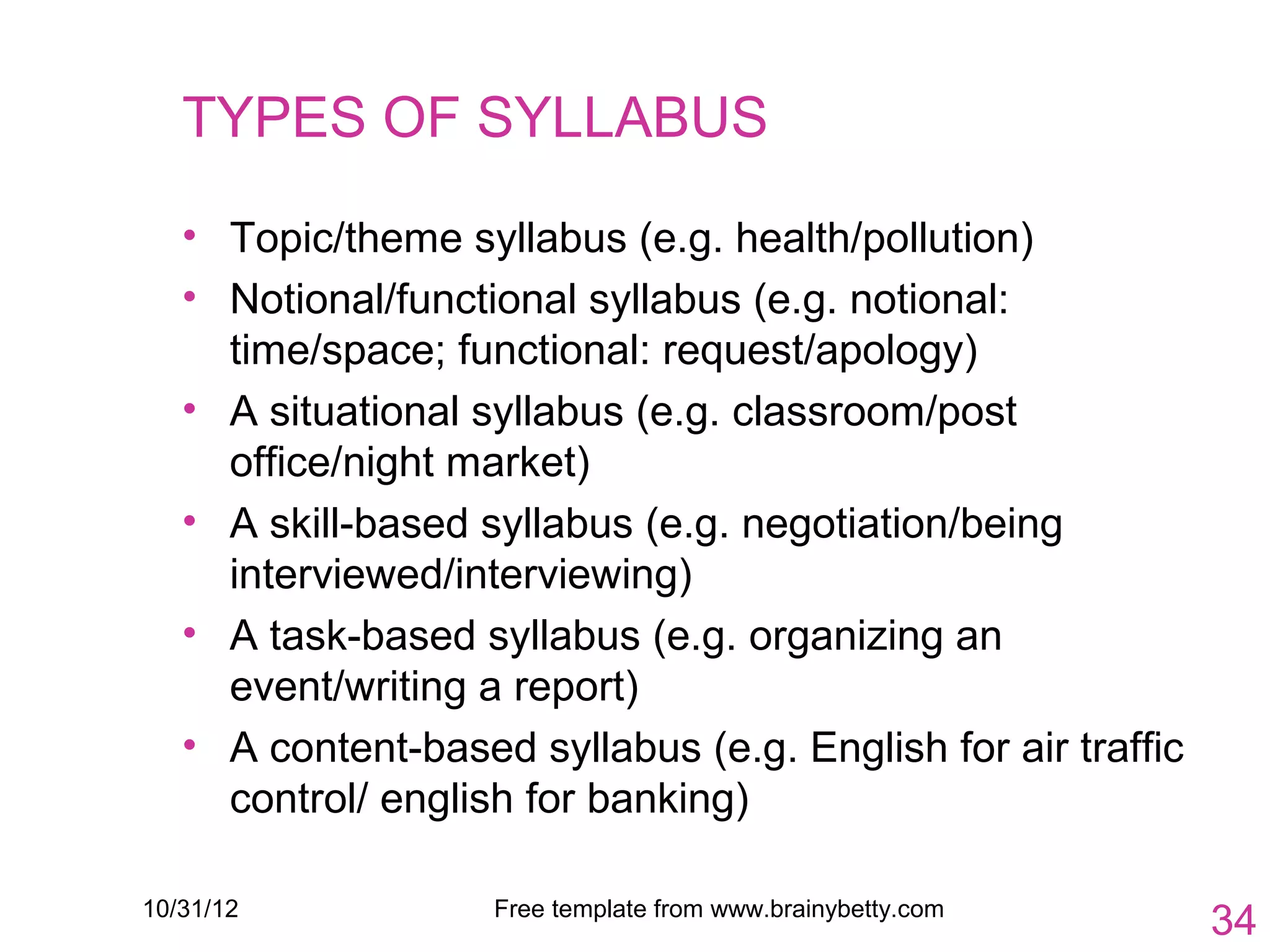 TYPES OF SYLLABUS

   • Topic/theme syllabus (e.g. health/pollution)
   • Notional/functional syllabus (e.g. notional:
     time/space; functional: request/apology)
   • A situational syllabus (e.g. classroom/post
     office/night market)
   • A skill-based syllabus (e.g. negotiation/being
     interviewed/interviewing)
   • A task-based syllabus (e.g. organizing an
     event/writing a report)
   • A content-based syllabus (e.g. English for air traffic
     control/ english for banking)

10/31/12            Free template from www.brainybetty.com
                                                              34
 