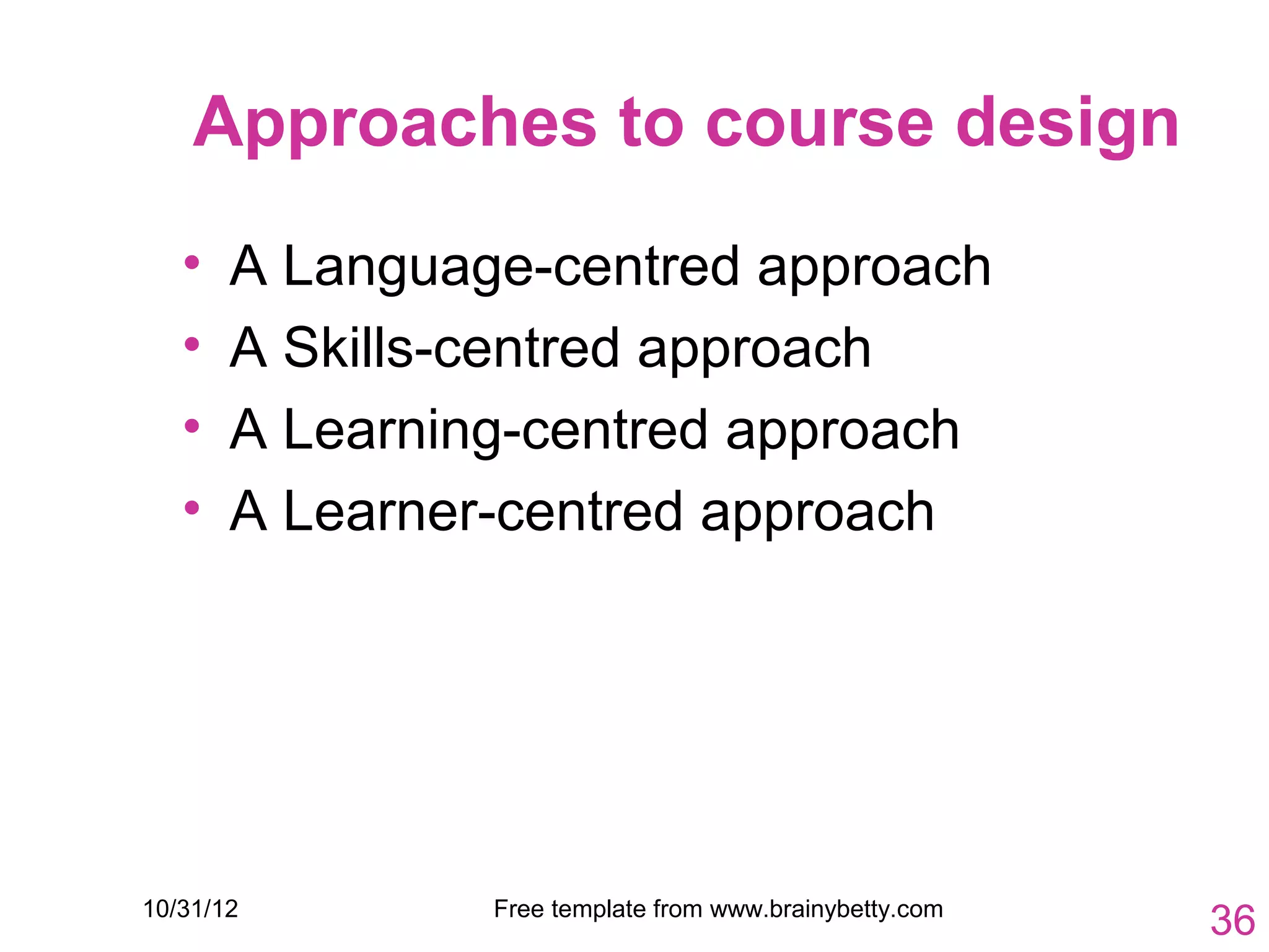 Approaches to course design
   •   A Language-centred approach
   •   A Skills-centred approach
   •   A Learning-centred approach
   •   A Learner-centred approach




10/31/12        Free template from www.brainybetty.com
                                                         36
 