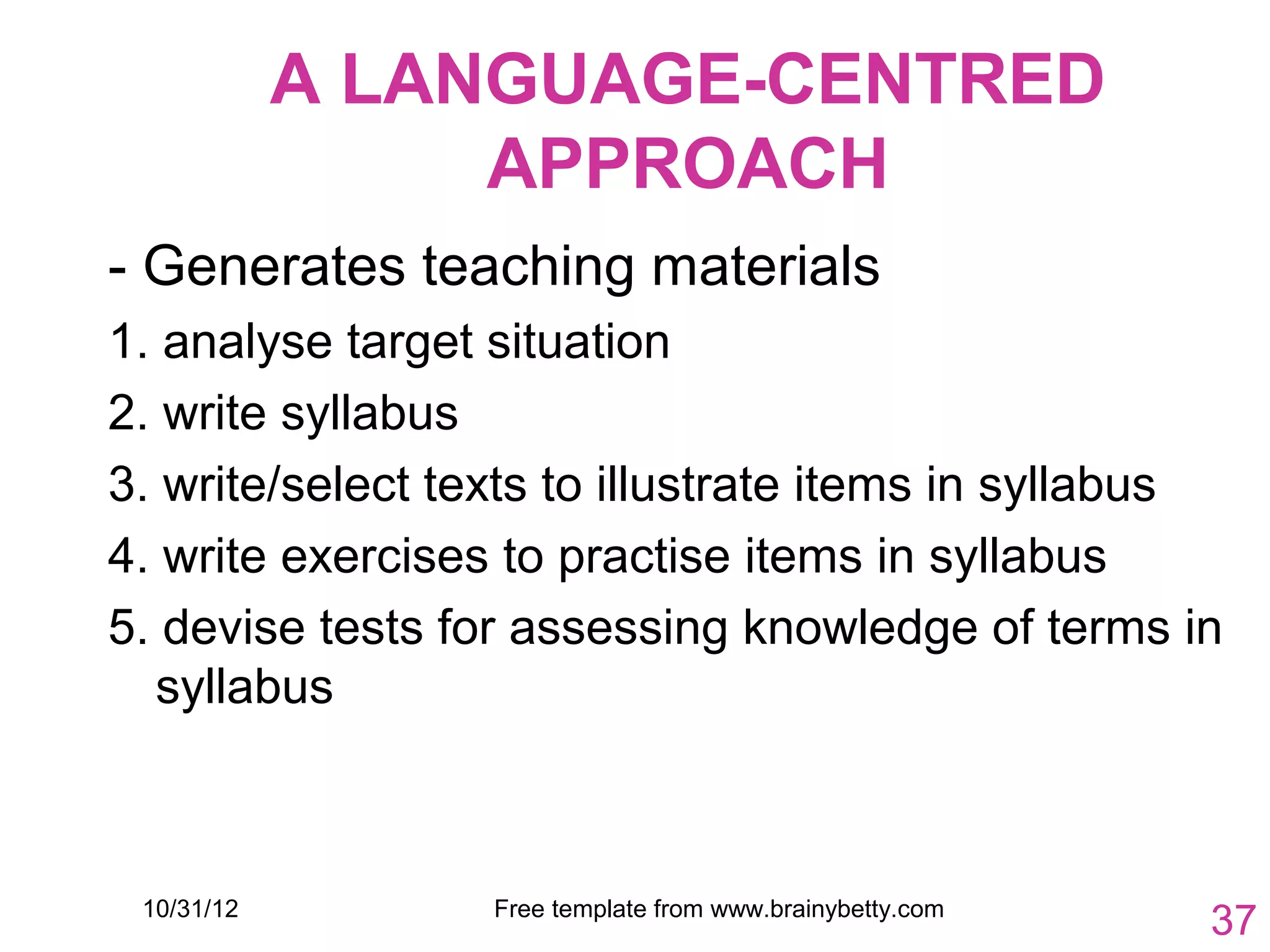 A LANGUAGE-CENTRED
                 APPROACH
- Generates teaching materials
1. analyse target situation
2. write syllabus
3. write/select texts to illustrate items in syllabus
4. write exercises to practise items in syllabus
5. devise tests for assessing knowledge of terms in
  syllabus



 10/31/12         Free template from www.brainybetty.com
                                                           37
 