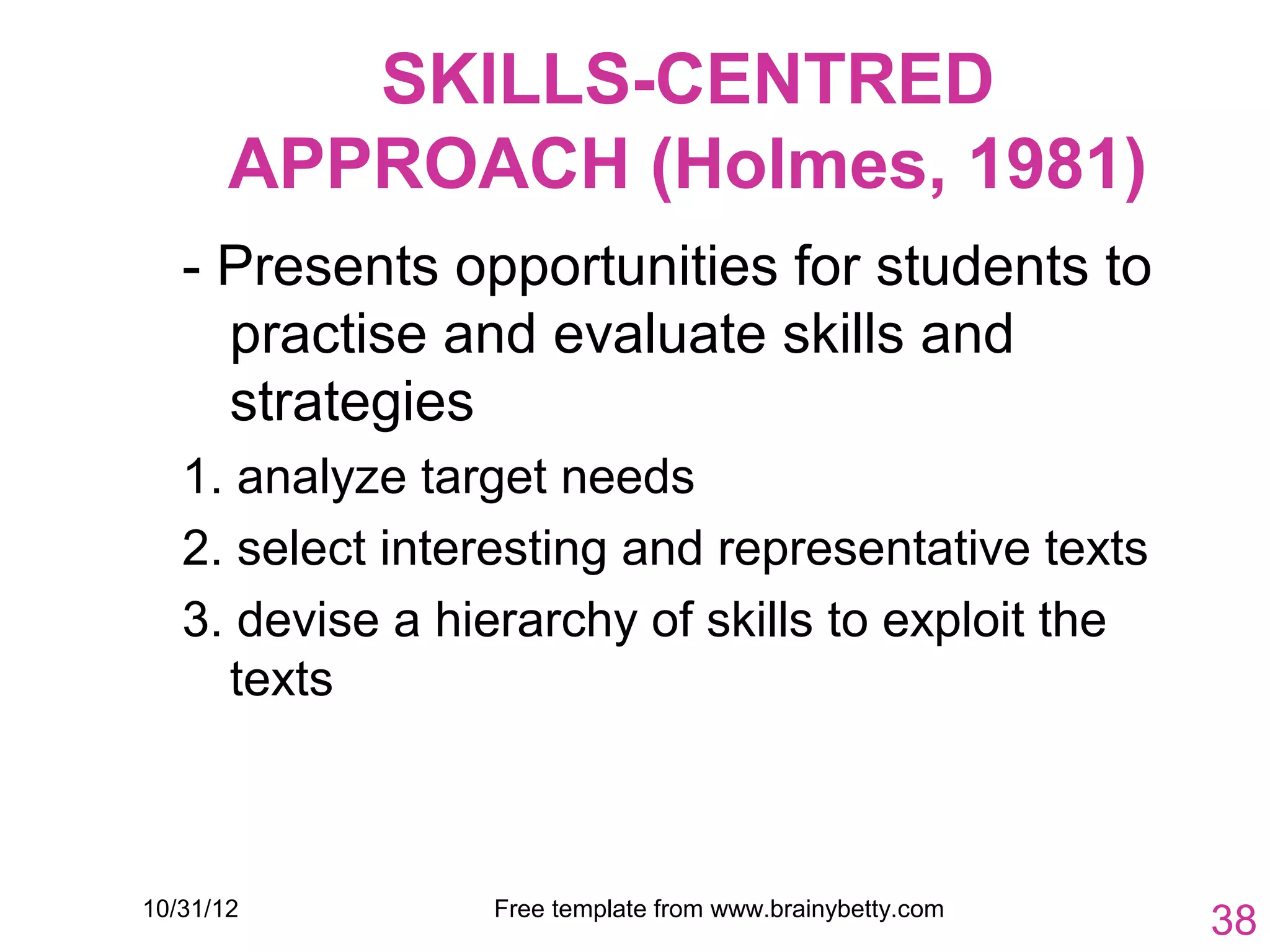 SKILLS-CENTRED
       APPROACH (Holmes, 1981)
   - Presents opportunities for students to
     practise and evaluate skills and
     strategies
   1. analyze target needs
   2. select interesting and representative texts
   3. devise a hierarchy of skills to exploit the
     texts



10/31/12         Free template from www.brainybetty.com
                                                          38
 