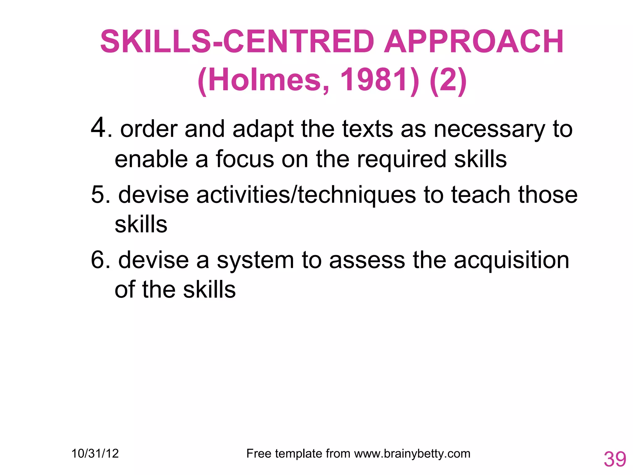 SKILLS-CENTRED APPROACH
         (Holmes, 1981) (2)
   4. order and adapt the texts as necessary to
     enable a focus on the required skills
   5. devise activities/techniques to teach those
     skills
   6. devise a system to assess the acquisition
     of the skills




10/31/12         Free template from www.brainybetty.com
                                                          39
 