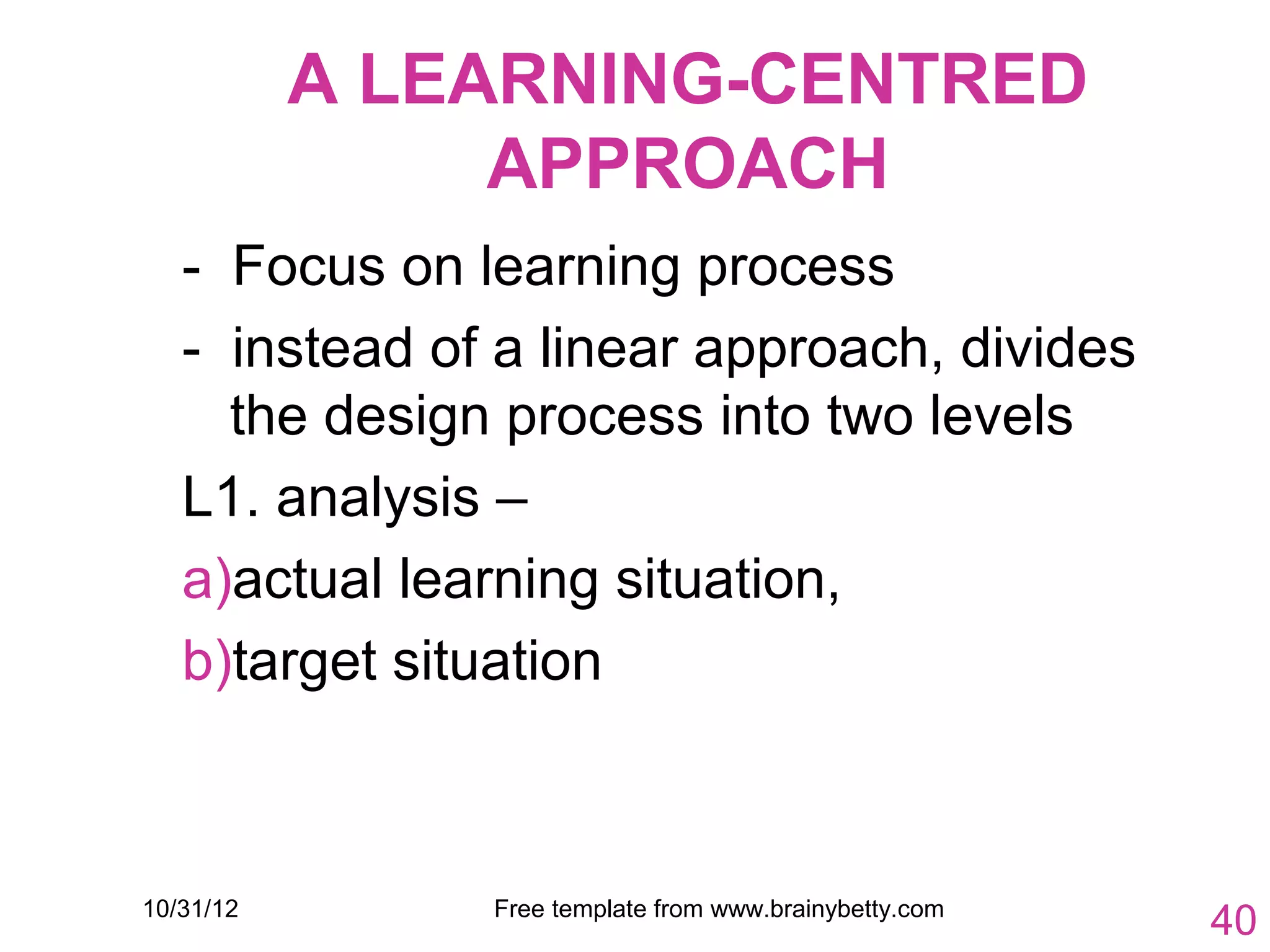 A LEARNING-CENTRED
                APPROACH
   - Focus on learning process
   - instead of a linear approach, divides
     the design process into two levels
   L1. analysis –
   a)actual learning situation,
   b)target situation



10/31/12       Free template from www.brainybetty.com
                                                        40
 