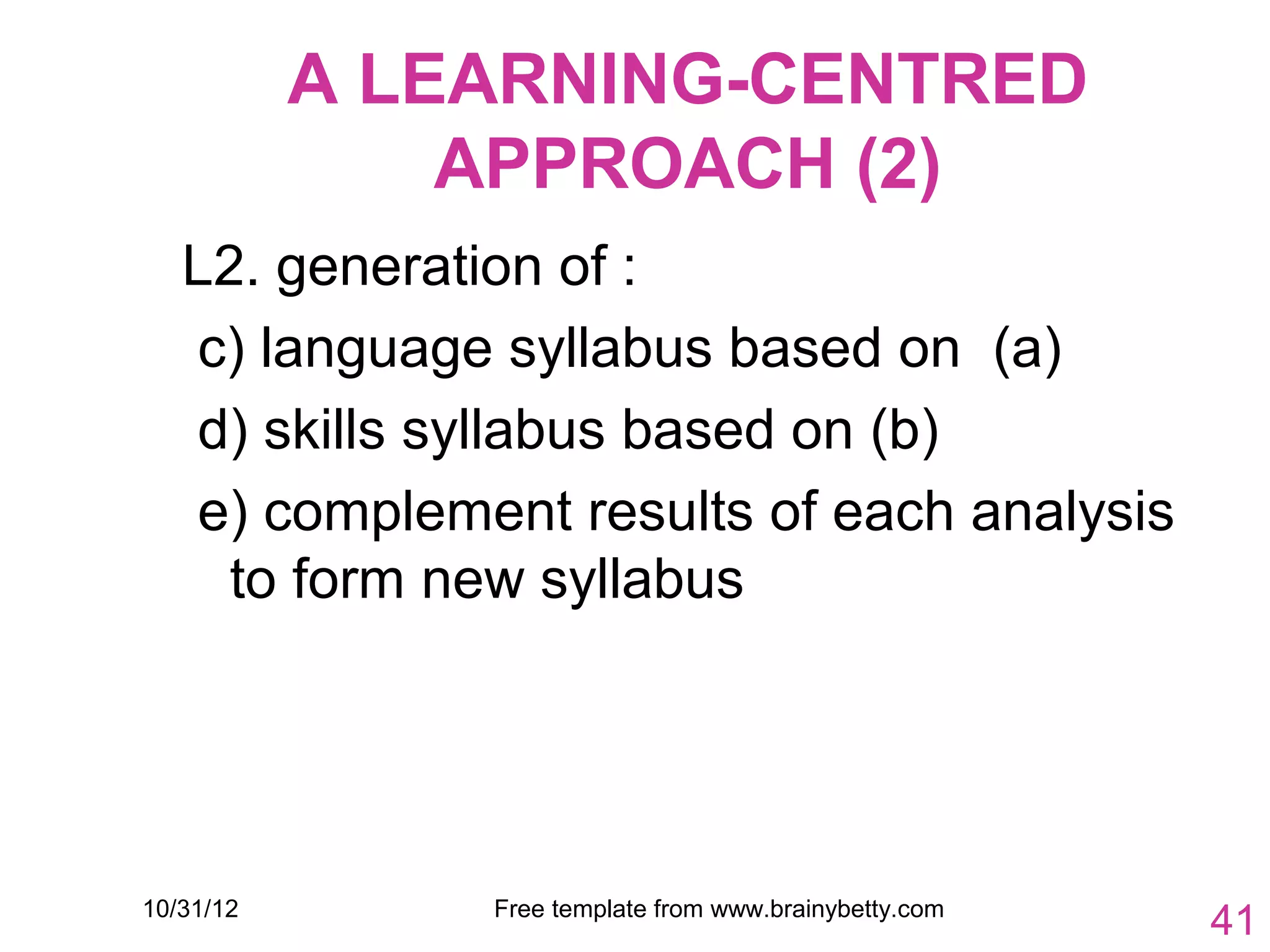 A LEARNING-CENTRED
               APPROACH (2)
   L2. generation of :
   c) language syllabus based on (a)
   d) skills syllabus based on (b)
   e) complement results of each analysis
     to form new syllabus




10/31/12       Free template from www.brainybetty.com
                                                        41
 
