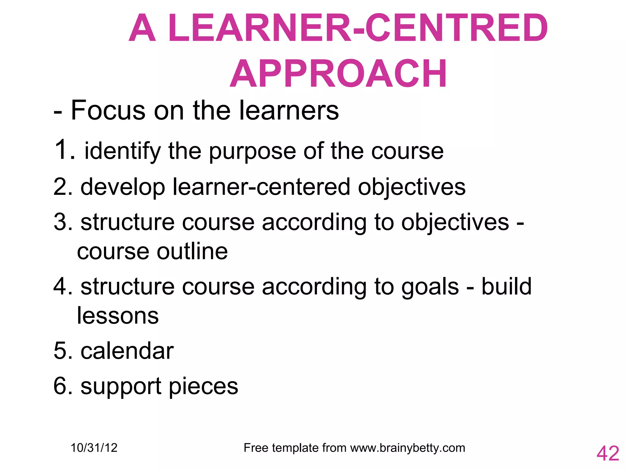 A LEARNER-CENTRED
                 APPROACH
- Focus on the learners
1. identify the purpose of the course
2. develop learner-centered objectives
3. structure course according to objectives -
  course outline
4. structure course according to goals - build
  lessons
5. calendar
6. support pieces

 10/31/12         Free template from www.brainybetty.com
                                                           42
 