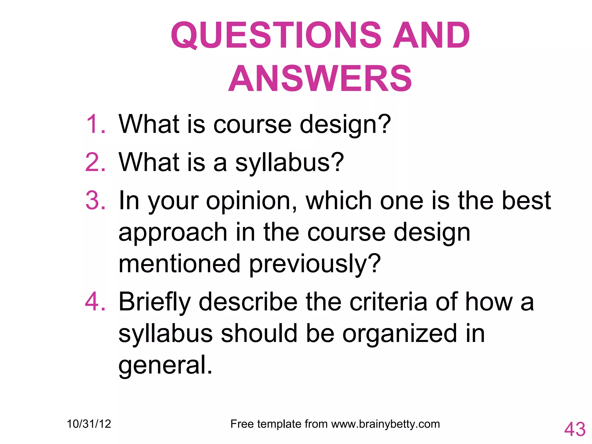 QUESTIONS AND
             ANSWERS
   1. What is course design?
   2. What is a syllabus?
   3. In your opinion, which one is the best
      approach in the course design
      mentioned previously?
   4. Briefly describe the criteria of how a
      syllabus should be organized in
      general.

10/31/12       Free template from www.brainybetty.com
                                                        43
 