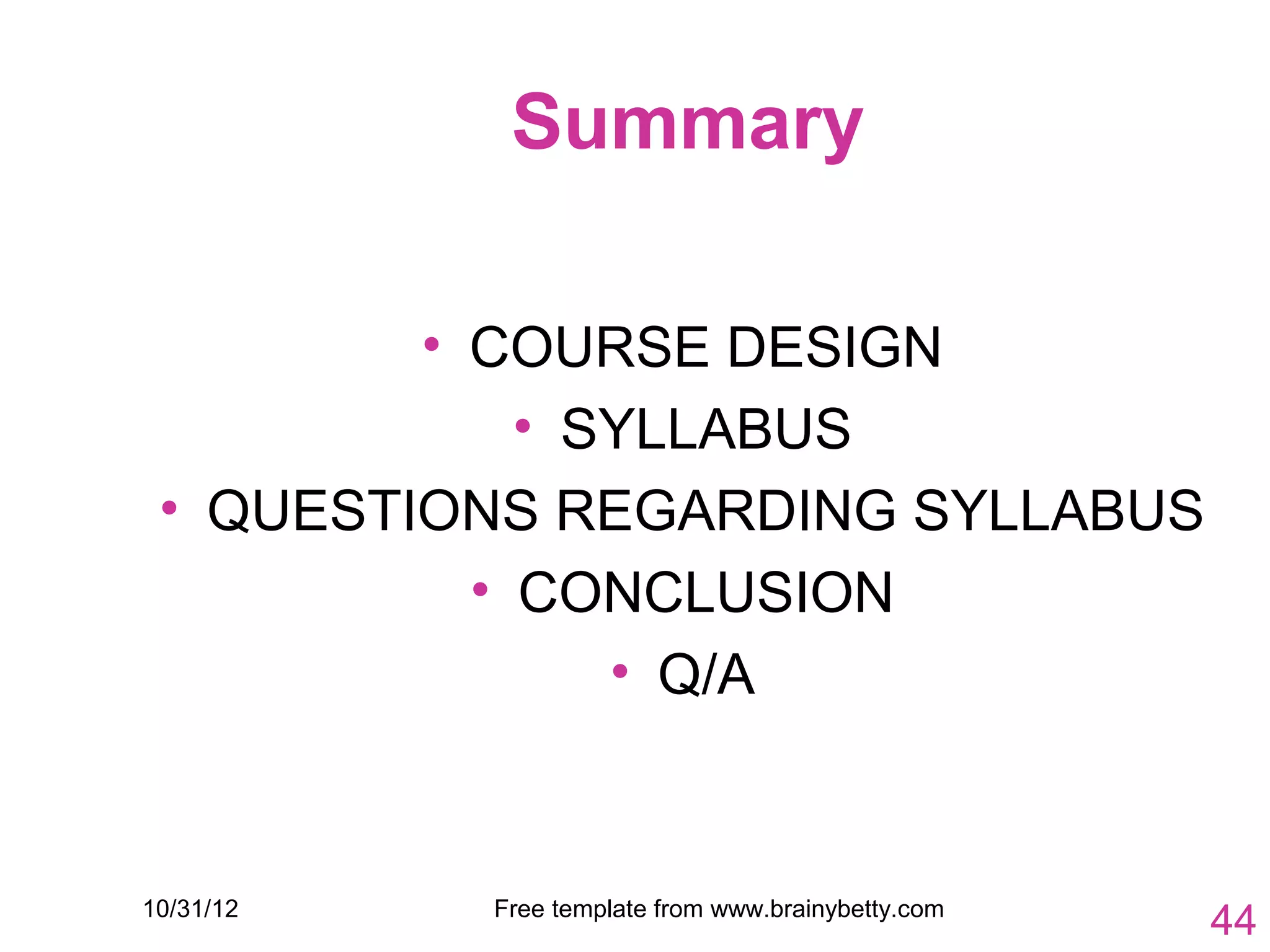 Summary

         • COURSE DESIGN
             • SYLLABUS
 • QUESTIONS REGARDING SYLLABUS
           • CONCLUSION
                • Q/A



10/31/12   Free template from www.brainybetty.com
                                                    44
 
