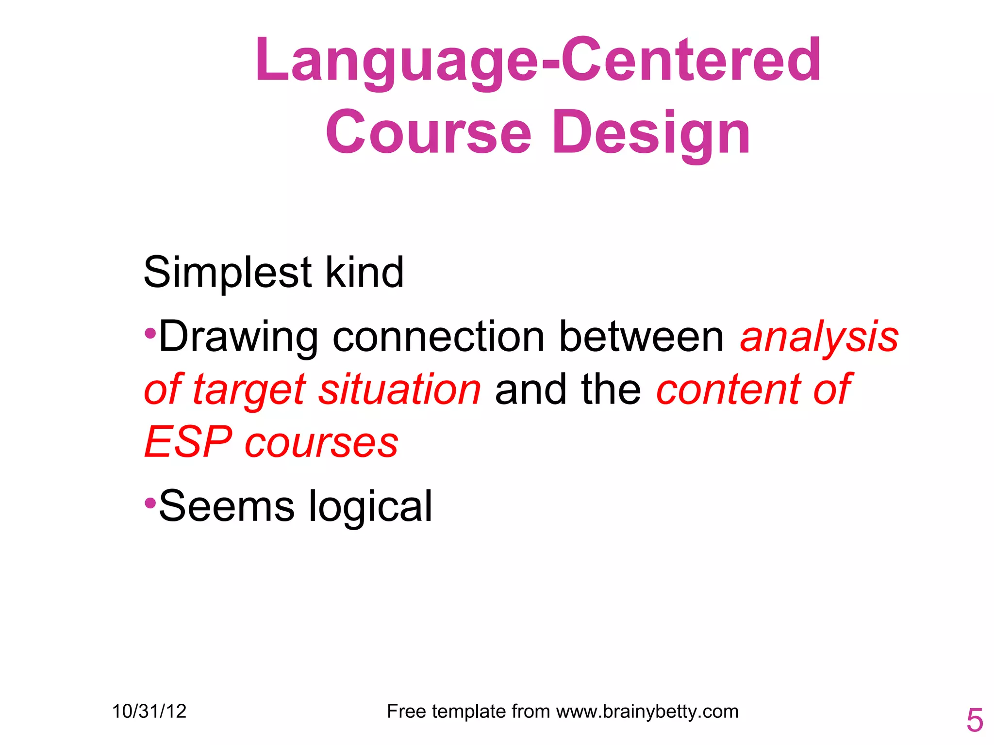 Language-Centered
             Course Design

   Simplest kind
   •Drawing connection between analysis
   of target situation and the content of
   ESP courses
   •Seems logical



10/31/12       Free template from www.brainybetty.com
                                                        5
 