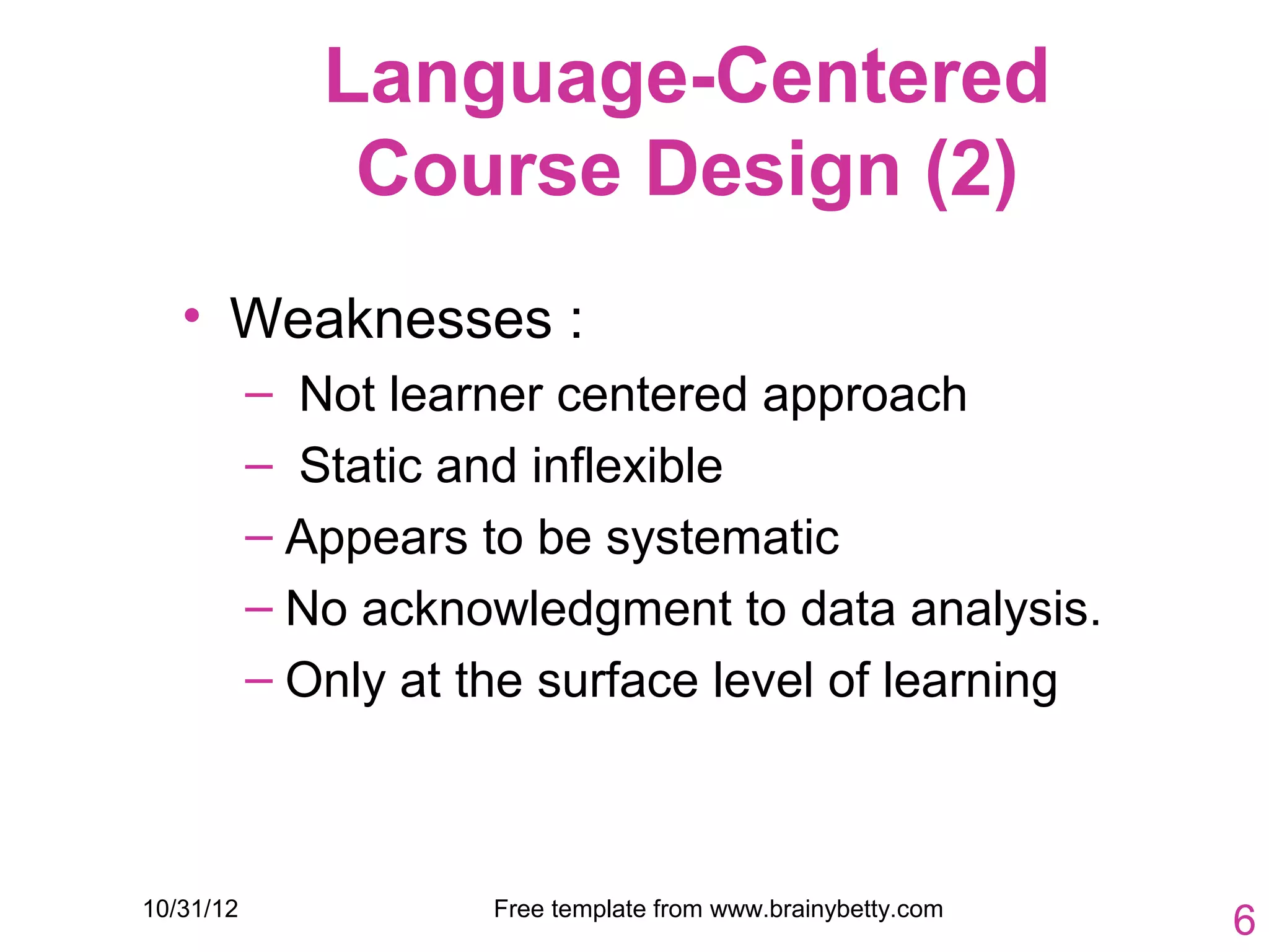 Language-Centered
               Course Design (2)
   • Weaknesses :
           – Not learner centered approach
           – Static and inflexible
           – Appears to be systematic
           – No acknowledgment to data analysis.
           – Only at the surface level of learning



10/31/12              Free template from www.brainybetty.com
                                                               6
 