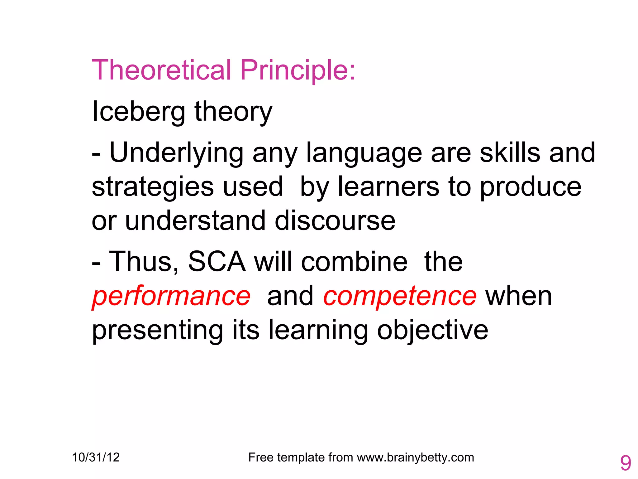 Theoretical Principle:
   Iceberg theory
   - Underlying any language are skills and
   strategies used by learners to produce
   or understand discourse
   - Thus, SCA will combine the
   performance and competence when
   presenting its learning objective



10/31/12       Free template from www.brainybetty.com
                                                        9
 