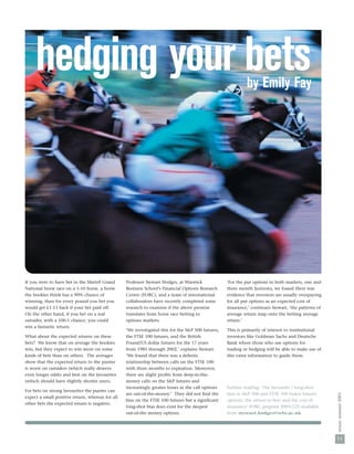 hedging your bets                                                                                       by Emily Fay




If you were to have bet in the Martell Grand      Professor Stewart Hodges, at Warwick              ‘For the put options in both markets, one and
National horse race on a 1-10 horse, a horse      Business School’s Financial Options Research      three month horizons, we found there was
the bookies think has a 90% chance of             Centre (FORC), and a team of international        evidence that investors are usually overpaying
winning, then for every pound you bet you         collaborators have recently completed some        for all put options as an expected cost of
would get £1.13 back if your bet paid off.        research to examine if the above premise          insurance,’ continues Stewart, ‘the patterns of
On the other hand, if you bet on a real           translates from horse race betting to             average return map onto the betting average
outsider, with a 100-1 chance, you could          options markets.                                  return.’
win a fantastic return.
                                                  ‘We investigated this for the S&P 500 futures,    This is primarily of interest to institutional
What about the expected returns on these          the FTSE 100 futures, and the British             investors like Goldman Sachs and Deutsche
bets? We know that on average the bookies         Pound/US dollar futures for the 17 years          Bank where those who use options for
win, but they expect to win more on some          from 1985 through 2002,’ explains Stewart.        trading or hedging will be able to make use of
kinds of bets than on others. The averages        ‘We found that there was a deﬁnite                this extra information to guide them.
show that the expected return to the punter       relationship between calls on the FTSE 100
is worst on outsiders (which really deserve       with three months to expiration. Moreover,
even longer odds) and best on the favourites      there are slight proﬁts from deep-in-the-
(which should have slightly shorter ones).        money calls on the S&P futures and
                                                  increasingly greater losses as the call options   Further reading: ‘The favourite / long-shot
For bets on strong favourites the punter can
                                                  are out-of-the-money.’ They did not ﬁnd the       bias in S&P 500 and FTSE 100 Index futures
                                                                                                                                                      nexus: summer 2003




expect a small positive return, whereas for all
                                                  bias on the FTSE 100 futures but a signiﬁcant     options: the return to bets and the cost of
other bets the expected return is negative.
                                                  long-shot bias does exist for the deepest         insurance’ FORC preprint 2003/125 available
                                                  out-of-the money options.                         from stewart.hodges@wbs.ac.uk




                                                                                                                                                      11
 