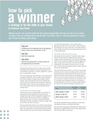 how to pick

a strategy to tip the odds in your favour
by Professor Tony Steele
Although we live in an uncertain world rich with unknown opportunities, this does not mean we are victims
of chance. There are strategies that can tip the odds in our favour. Here is a rule that guarantees to improve
your chances of making a good choice…

                                                                                     one loser following another. A one in three chance
                  step one:                                                          followed by another one in three chance. This is bad luck,
                                                                                     but will only occur one in nine times. A rule that reduces a
                  Carefully assess the ﬁrst opportunity. Use this ﬁrst opportunity   below average choice from one in three times down to one
                  to learn as much as you can about what is on offer                 in nine seems useful.

                  step two:                                                          Two thirds of the time above average
                  Reject this ﬁrst opportunity                                       Having reduced your chances of making a below average
                                                                                     choice, the rule must have improved your chances of
                  step three:                                                        making an above average choice. The chances of picking a
                                                                                     winner can be worked out similarly. If the ﬁrst option was
                  Accept the next opportunity that is as least as good as the
                                                                                     above average, then the rule says you will not settle for
                  ﬁrst opportunity that you turned down                              anything less. You will pick a winner for sure. You may
                                                                                     have to wait for the next prospect that is as least as good as
                In general, the choices you have to make, once you have              the one you turned down.
                unwrapped them, walked around and mulled them over,                  The chance that the ﬁrst option is a winner is one in three,
                can be either a top choice – a winner; a grade two – an also         but there are more chances of ending up with a winner. If
                ran; or a grade three – a loser.                                     the ﬁrst option you turned down was an also ran or a loser
                It does not matter how you label them, or the criteria that          then the rule states that you wait for something equal or
                you apply to judge the choices as they reveal themselves,            better. You wait for the next option and only choose it if it
                they can be classed as average, below average or above               is an also ran or a winner. The chance it is a winner is 1 in
                average. Only with experience will you eventually learn              2. So another way of picking a winner is to ﬁrst pick an
                what to look for. We have to learn on the job. If there are          average followed by a winner, or a below average followed
                three grades, then in the face of your ignorance there is a          by a winner. The chance of picking a winner has risen.
                one in three chance that you will end up with a below
                average choice.                                                                                        odds without     odds using
                                                                                       choice                            the rule         the rule
                A third of the time below average
                Using the rule you can change things in your favour. To                above average ‘a winner’          1 in 3          6 in 9
                end up with a below average choice you need to go                      average ‘an also ran’             1 in 3          2 in 9
                through three steps. When the opportunity appears, you
                study it closely. You do not know how it compares to                   below average ‘a loser’           1 in 3          1 in 9
                others that may arise. You have to decide with limited
                information. You do not realise it is a below average choice.
                In any event, the rule is to reject it.                              The rule has doubled the odds of picking a winner, from
                                                                                     one third of the time to two thirds of the time.
                The next opportunity arises. If it is a below average option,
                then since it is as good as the choice you have just turned          Life can be big consequences following from small actions.
                down, you will accept it. To end up with a below average             Randomness, unpredictability, chaos are also opportunities.
                choice using the rule, you need to have the misfortune of            We can tip the odds in our favour.
 
