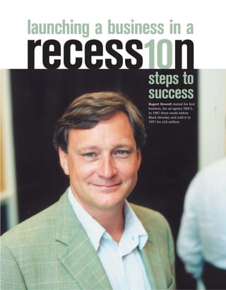 launching a business in a
recess10n         steps to
                  success
                  Rupert Howell started his ﬁrst
                  business, the ad agency HHCL,
                  in 1987 three weeks before
                  Black Monday and sold it in
                  1997 for £24 million
 