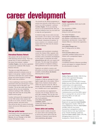 career development                               ‘You should use the alumni programme to        Helpful organisations
                                                 extend your network so that when or if you
                                                                                                Outside organisations which may be able
                                                 need it you will be prepared,’ continues
                                                                                                to assist you:
                                                 Caroline Hughes. ‘If you are enjoying
                                                 success in your professional life, then you    The Association of MBAs
                                                 could be looking at how you can reach out      www.mba.org.uk –
                                                 to help the next generation.’                  listing of events and much more.

                                                 At whatever stage of your career you may       The Global Workplace
                                                 ﬁnd yourself, a bit of advice or the sharing   www.global-workplace.com –
                                                 of expertise can always help. Sixty alumni     jobs database, networking events, employer
                                                 have already volunteered as mentors. To        information, and directory. Contact WBS
                                                 access a mentor or to volunteer yourself       Alumni Ofﬁce for a link to free registration.
                                                 simply follow the links from the alumni
                                                                                                MBA Exchange
                                                 website to Mentors.
                                                                                                www.mbaexchange.com –
                                                                                                free CV listing service for MBAs.
                                                 Vacancies
                                                 Companies and recruitment consultants          MBA Direct
                                                 contact the Alumni Ofﬁce regularly with        www.executives-direct.com –
International Business Network                   vacancies. These are circulated to alumni      a specialist candidate listing service for
                                                 monthly in the e-newsletter and displayed      Alumni with a postgraduate degree.
This autumn will see the launch of a
WBS Marketing Interest Group. ‘There has         on the website. To subscribe just email:       Institute of Directors
already been so much enthusiasm for              alumni@wbs.ac.uk with your request and         www.iod.com –
the project from alumni,’ explains               full name. The jobs range from graduate        a worldwide network of directors providing
Caroline Hughes, who has been appointed          trainee positions to employers seeking a       services and support to company directors.
to launch the worldwide WBS Alumni               PhD qualiﬁcation and ten years expertise.      See advertisement on page 21.
Business Network.
                                                 Employers can submit a vacancy, and
‘The idea is to help WBS alumni to               job-seekers can browse vacancies currently
establish networks by industry sector or         available at www.wbs.ac.uk/alumni
region or year group,’ explains Caroline,        following links to careers.                    Appointments
‘and then to link these into current student                                                    Andrew MacLeod (DLMBA 1989–93) has
groups and research groups to leverage           Employers’ resources                           recently been appointed Managing
WBS’s world class excellence.’                   Graduates of WBS are amongst the most          Director of leading global
                                                 highly sought after in the market. With a      communications provider MCI's Europe,
‘I chose marketing to start because WBS is
                                                 degree from a business school ranked           Middle East and Africa (EMEA) operations.
renowned in this area and because so many
                                                 within the top four in the UK, 10th in         Commenting on his appointment,
of our alumni work in this ﬁeld,’ says
                                                 Europe and 36th worldwide, our graduates       Andrew said: ‘I am really excited about
Caroline. ‘We are also really lucky that this
                                                 are a valuable asset to any organisation.      the opportunity to establish MCI as the
autumn will see two new marketing
professors starting at WBS. Additional           You can advertise your organisation’s          pre-eminent brand for global
energy will come from the strong MBA             vacancies, free of charge, directly to the     communications across the EMEA region.’
student interest group.’                         most able candidates. You can also view        Prior to joining MCI, he served as Chief
                                                 the CVs of current Warwick MBA students        Operating Officer of Cable and
Caroline will launch this inaugural group                                                       Wireless Global.
                                                 and recent graduates.
on the WBS website where alumni will
                                                 www.wbs.ac.uk/corporate/                       Coutts Information Services, based in
be able to see events, vacancies, mentors,
                                                 candidate_search                               Ringwood, has appointed Jack Broadley
relevant research, and much more.
                                                 Contact the Alumni Ofﬁce on:                   (MA Organisation Studies 1999–01) as
This will be the start of a series of networks
                                                 alumni@wbs.ac.uk                               Group HR/Business Director. Paul Farden
which will invovle WBS alumni in over 100
countries.                                                                                      (DLMBA 1996–01) has joined
                                                 Careers advice and coaching                    Transmitton’s management team as
                                                                                                                                                nexus: summer 2003




Find your perfect mentor                         You can consult a variety of sources           financial director from Aga Foodservice
                                                 for careers advice and coaching such           group. Moeller Holdings GmbH has
‘Networking is the most important part of
                                                 as one-to-one careers advice from the          appointed Paul Corbett (EMBA 1995–98),
your career strategy,’ explains Elaine
                                                 University of Warwick Careers Service          managing director for its UK
Hewens, the new Manager of the MBA
                                                 www.warwick.ac.uk/careers                      headquarters, Moeller Electric Ltd.
Career Development Centre.


                                                                                                                                                19
 