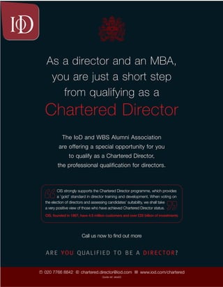 As a director and an MBA,
      you are just a short step
        from qualifying as a
    Chartered Director
              The IoD and WBS Alumni Association
            are offering a special opportunity for you
                  to qualify as a Chartered Director,
           the professional qualification for directors.



           CIS strongly supports the Chartered Director programme, which provides
           a ’gold’ standard in director training and development. When voting on
    the election of directors and assessing candidates’ suitability, we shall take
    a very positive view of those who have achieved Chartered Director status.
    CIS, founded in 1867, have 4.5 million customers and over £20 billion of investments




                           Call us now to ﬁnd out more
                                                                                           nexus: summer 2003




    ARE YOU QUALIFIED TO BE A DIRECTOR?


T   020 7766 8842      E   chartered.director@iod.com       W   www.iod.com/chartered
                                        Quote ref: wbs03                                   19
 