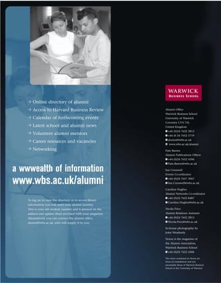 Online directory of alumni
       Access to Harvard Business Review                    Alumni Ofﬁce
                                                            Warwick Business School
       Calendar of forthcoming events                       University of Warwick
                                                            Coventry CV4 7AL
       Latest school and alumni news                        United Kingdom
                                                            T +44 (0)24 7652 2813
       Volunteer alumni mentors                             F +44 (0 24 7652 3719
                                                            E alumni@wbs.ac.uk
       Career resources and vacancies
                                                            w www.wbs.ac.uk/alumni

       Networking                                           Pam Barnes
                                                            Alumni Publications Ofﬁcer
                                                            T +44 (0)24 7652 4396
                                                            E Pam.Barnes@wbs.ac.uk

a wwwealth of information                                   Sue Cresswell
                                                            Events Co-ordinator


www.wbs.ac.uk/alumni                                        T +44 (0)24 7657 3967
                                                            E Sue.Cresswell@wbs.ac.uk

                                                            Caroline Hughes
                                                            Alumni Networks Co-ordinator
                                                            T +44 (0)24 7652 8487
    To log on to view the directory or to access library
                                                            E Caroline.Hughes@wbs.ac.uk
    information you will need your alumni number.
    This is your old student number and is printed on the   Nicola Price
    address and update sheet enclosed with your magazine.   Alumni Relations Assistant
    Alternatively you can contact the alumni ofﬁce,         T +44 (0)24 7652 2813
    alumni@wbs.ac.uk, who will supply it to you.            E Nicola.Price@wbs.ac.uk

                                                            In-house photography by
                                                            John Weatherly

                                                            Nexus is the magazine of
                                                            the Alumni Association,
                                                            Warwick Business School
                                                            T +44 (0)24 7652 4306

                                                            The views contained in Nexus are
                                                            those of contributors and not
                                                            necessarily those of Warwick Business
                                                            School or the University of Warwick
 