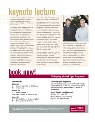 keynote lecture
An invited audience of faculty, alumni and        the simulation demonstrated that a range
doctoral students attended a keynote              of structures could be equally effective.’
lecture on organisational design by
                                                  These ﬁndings resonate with those found
Professor Nicolaj Siggelkow of Wharton
                                                  by David and his colleagues who studied
School in May.
                                                  the relationships between implementation




                                                                                                       Nicolaj Siggelkow and David Wilson
According to David Wilson, Professor of           characteristics of strategic decisions and
Strategic Management: ‘This lecture               the effectiveness (or otherwise) of the
showed how some of the nostrums about             outcome. They found that organisational
the appropriateness of organisational             structure did not feature as a key factor in
structure can be questioned. Using a              these processes. Successful decisions could
simulation approach, Nicolaj demonstrated         be made in highly centralised
that centralised, de-centralised and              organisations which were facing turbulent
network (liaison) could be equally effective      environments and vice versa. Indeed,
given certain contextual parameters.’             structure itself only seems to matter when
                                                  it impedes decision processes. Unless
‘In particular, appropriate forms of                                                                  German-born Nicolaj has been in the USA
                                                  structure gets in the way, then it seems
structure - those which led to greater speed                                                          since 1990 and met his collaborator Jan
                                                  there are no simple ideal types as proposed
of action and decision making – were                                                                  Rivkin when he did his PhD at Harvard.
                                                  by earlier contingency models such as
contingent upon both the characteristics of                                                           Commenting brieﬂy on his visit, Nicolaj
                                                  those by Burns and Stalker.
the problem (simple versus complex) and                                                               said: ‘I have known Andrew for a couple of
the environment facing managers (stable           Professor Siggelkow was invited to WBS              years and was delighted to accept his
versus turbulent). Only in extreme cases of       by Andrew Pettigrew, WBS Dean Research.             invitation to Warwick. I am very impressed
stability or turbulence were Burns and            Andrew commented, ‘His work                         with the new building and what Howard
Stalker's nostrums that centralised               exemplifies the use of a variety of research        has been telling me about studying the
structures are appropriate in stable              methods to beam in on a consistent                  MBA by different disciplines and the
conditions and decentralised structures           research theme’ how and why strategic               ability to switch between, which I feel may
appropriate in turbulent conditions               choices and changes in firms are linkable to        be unique, particularly the distance
supported. In all other cases,                    firm performance.                                   learning MBA with local tutors.’




book now!                                                                     Forthcoming Warwick Open Programmes
  Short Courses                                                               Accredited Open Programmes
  October 2003                                                                Designed for practising managers who wish to reﬁne and formalise their
  2      Business & Responsibility: The Global Compact                        management knowledge and skills, these practical courses are delivered
  tbc Entrepreneurship                                                        as 8 x 3-day modules over 18 months and lead to a University of
                                                                              Warwick Diploma.
  November 2003
  3     Managing Knowledge                                                    Warwick Diploma in Applied Management
  17–18 Images of Strategy: The Impact on the Firm                            Next course starts 8 October 2003
  January 2004                                                                Warwick Diploma in Service Leadership
  13–14 Marketing: Building and Managing Strong Brands                        Next course starts 24 November 2003
  27     Managing Critical B2B Relationships



  For full programme information and booking details, contact Warwick Business School Executive Programme
  on tel 02476 524395 e-mail execqueries@wbs.ac.uk or visit our website at www.wbs.ac.uk/corporate
 