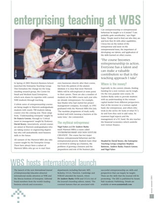 enterprising teaching at WBS                                                                   Can entrepreneurship or entrepreneurial
                                                                                                behaviour be taught or is it innate? ‘I am
                                                                                                probably quite unorthodox,’ says Nigel
                                                                                                Sykes. ‘People need to ﬁnd out who they are
                                                                                                and how they ﬁt with other capabilities.
                                                                                                I focus less on the notion of the
                                                                                                entrepreneur and more on the
                                                                                                entrepreneurial team, the importance of
                                                                                                developing our talents, and application of
                                                                                                the skills learned on other courses.

                                                                                                ‘The course becomes
                                                                                                entrepreneurship in action.
                                                                                                Everyone has a talent and
                                                                                                can make a valuable
 Nigel Sykes




                                                                                                contribution so that is the
                                                                                                teaching approach I take’
 In Spring of 2003 Warwick Business School       own businesses directly after their course,
 launched the Enterprise Teaching Group.         but from the pattern of the alumni
                                                                                                Where is the money?
 This formalises the change for the long-        database it is clear that most Warwick         Especially in the current climate, ﬁnding
 standing research group, the Centre for         MBAs will be self-employed at some point       funding for a new venture can be tough.
 Small and Medium Sized Enterprises,             in their careers. There are also a number of   On the very popular new course, Dr
 which now shares its expertise with current     students on the MBA course each year who       Andrew Burke seeks to provide students
 WBS students through teaching.                  are already entrepreneurs. For example,        with an understanding of the venture
                                                 Sara Shailer who had started her project       capital market from different perspectives:
 A whole series of entrepreneurship courses                                                     that of the investor in a venture capital
                                                 management company, Accompli, in 1995
 are being taught to Warwick undergraduate                                                      fund, the entrepreneur, and others who
                                                 graduated with the Warwick MBA this July.
 students with nearly 700 students taking                                                       work in the sector. He looks at what VC’s
                                                 ‘The modular programme of study really
 courses over the coming year. These range                                                      do and how they seek to add value, he
                                                 worked well with running a business at the
 from, ‘Understanding enterprise’ taught by                                                     examines legal aspects and the
                                                 same time,’ she commented.
 Dr Francis Greene, through to ‘Critical                                                        management of a VC fund. He also teaches
 issues in management’ taught by Professor                                                      the ﬁnancial economics which underlie
 David Storey. Innovatively, several courses     The mythical entrepreneur                      new venture ﬁnance.
 are aimed at Warwick undergraduates who         Nigel Sykes and Dr Andrew Burke
 are taking science or engineering degrees       teach Warwick MBAs a course called
 but who will undoubtedly need business          ‘ENTREPRENEURSHIP AND NEW VENTURE
 skills in the future.                           CREATION’. The course has two major
                                                 themes: entrepreneurial behaviour and the
 All variants of the Warwick MBA also take
                                                 entrepreneurial process. Students learn what   Headed by David Storey, the Enterprise
 courses taught by the Enterprise Group.
                                                 is involved in setting up a business, the      Teaching Group comprises Stephen
 There have always been a subset of
                                                 problems of growing a business and the         Batstone, Andrew Burke, Francis Greene,
 Warwick MBAs who go on to start their
                                                 preparations and role of the business plan.    and Nigel Sykes




WBS hosts international launch
 The launch of the new International Journal     departments including Harvard, MIT,            successful entrepreneurship are skills and
 of Entrepreneurship Education attracted         Berkeley, UCLA, Warwick, Cambridge and         perspectives that can largely be taught.
 international media attention at WBS and        INSEAD attended the launch, where              These are the skills that the Journal will be
                                                                                                                                                nexus: summer 2003




 the Mercia Institute of Enterprise. Editorial   Dr Andrew Burke (WBS and UCLA) one of          promoting.’ The IJEE is published by Senate
 board members from the world's leading          the Journal's founding editors, stated, ‘The   Hall Academic Publishing. Details are
 business schools and economics                  constant features that are associated with     available at www.sentatehall.com




                                                                                                                                                  7
 