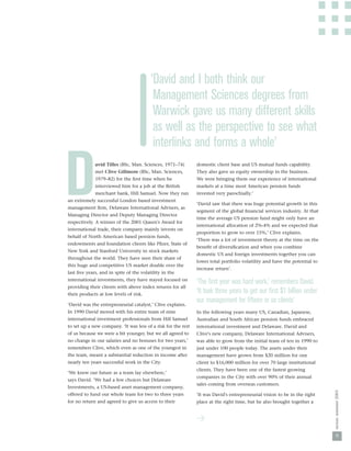 ‘David and I both think our
                                          Management Sciences degrees from
                                          Warwick gave us many different skills
                                          as well as the perspective to see what
                                          interlinks and forms a whole’


D            avid Tilles (BSc, Man. Sciences, 1971–74)
             met Clive Gillmore (BSc, Man. Sciences,
             1979–82) for the ﬁrst time when he
             interviewed him for a job at the British
             merchant bank, Hill Samuel. Now they run
an extremely successful London based investment
management ﬁrm, Delaware International Advisers, as
Managing Director and Deputy Managing Director
respectively. A winner of the 2001 Queen's Award for
                                                               domestic client base and US mutual funds capability.
                                                               They also gave us equity ownership in the business.
                                                               We were bringing them our experience of international
                                                               markets at a time most American pension funds
                                                               invested very parochially.’

                                                               ‘David saw that there was huge potential growth in this
                                                               segment of the global ﬁnancial services industry. At that
                                                               time the average US pension fund might only have an
                                                               international allocation of 2%-4% and we expected that
international trade, their company mainly invests on
                                                               proportion to grow to over 15%,’ Clive explains.
behalf of North American based pension funds,
                                                               ‘There was a lot of investment theory at the time on the
endowments and foundation clients like Pﬁzer, State of
                                                               beneﬁt of diversiﬁcation and when you combine
New York and Stanford University in stock markets
                                                               domestic US and foreign investments together you can
throughout the world. They have seen their share of
                                                               lower total portfolio volatility and have the potential to
this huge and competitive US market double over the
                                                               increase return’.
last ﬁve years, and in spite of the volatility in the
international investments, they have stayed focused on
                                                               ‘The ﬁrst year was hard work,’ remembers David.
providing their clients with above index returns for all
their products at low levels of risk.
                                                               ‘It took three years to get our ﬁrst $1 billion under
‘David was the entrepreneurial catalyst,’ Clive explains.
                                                               our management for ﬁfteen or so clients’
In 1990 David moved with his entire team of nine               In the following years many US, Canadian, Japanese,
international investment professionals from Hill Samuel        Australian and South African pension funds embraced
to set up a new company. ‘It was less of a risk for the rest   international investment and Delaware. David and
of us because we were a bit younger, but we all agreed to      Clive's new company, Delaware International Advisers,
no change in our salaries and no bonuses for two years,’       was able to grow from the initial team of ten in 1990 to
remembers Clive, which even as one of the youngest in          just under 100 people today. The assets under their
the team, meant a substantial reduction in income after        management have grown from $20 million for one
nearly ten years successful work in the City.                  client to $16,000 million for over 70 large institutional
                                                               clients. They have been one of the fastest growing
‘We knew our future as a team lay elsewhere,’
                                                               companies in the City with over 90% of their annual
says David. ‘We had a few choices but Delaware
                                                               sales coming from overseas customers.
Investments, a US-based asset management company,
                                                                                                                            nexus: summer 2003




offered to fund our whole team for two to three years          ‘It was David's entrepreneurial vision to be in the right
for no return and agreed to give us access to their            place at the right time, but he also brought together a




                                                                                                                              9
 