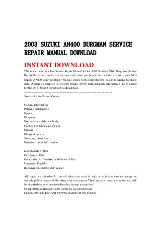 2003 SUZUKI AN400 BURGMAN SERVICE
REPAIR MANUAL DOWNLOAD
INSTANT DOWNLOAD
This is the most complete Service Repair Manual for the 2003 Suzuki AN400 Burgman .Service
Repair Manual can come in handy especially when you have to do immediate repair to your 2003
Suzuki AN400 Burgman.Repair Manual comes with comprehensive details regarding technical
data. Diagrams a complete list of 2003 Suzuki AN400 Burgman parts and pictures.This is a must
for the Do-It-Yours.You will not be dissatisfied.
=======================================================
Service Repair Manual Covers:
General information
Periodic maintenance
Engine
Fi system
Fuel system and throttle body
Cooling and lubrication system
Chassis
Electrical system
Servicing information
Emission control information
Downloadable: YES
File Format: PDF
Compatible: All Versions of Windows & Mac
Language: English
Requirements: Adobe PDF Reader
All pages are printable.So run off what you need & take it with you into the garage or
workshop.Save money $$ By doing your own repairs!These manuals make it easy for any skill
level with these very easy to follow.Step by step instructions!
CUSTOMER SATISFACTION ALWAYS GUARANTEED!
CLICK ON THE INSTANT DOWNLOAD BUTTON TODAY
 