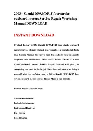 2003+ Suzuki DF9.9/DF15 four stroke
outboard motors Service Repair Workshop
Manual DOWNLOAD
INSTANT DOWNLOAD
Original Factory 2003+ Suzuki DF9.9/DF15 four stroke outboard
motors Service Repair Manual is a Complete Informational Book.
This Service Manual has easy-to-read text sections with top quality
diagrams and instructions. Trust 2003+ Suzuki DF9.9/DF15 four
stroke outboard motors Service Repair Manual will give you
everything you need to do the job. Save time and money by doing it
yourself, with the confidence only a 2003+ Suzuki DF9.9/DF15 four
stroke outboard motors Service Repair Manual can provide.
Service Repair Manual Covers:
General Information
Periodic Maintenance
Ignition and Electrical
Fuel System
Recoil Starter
 