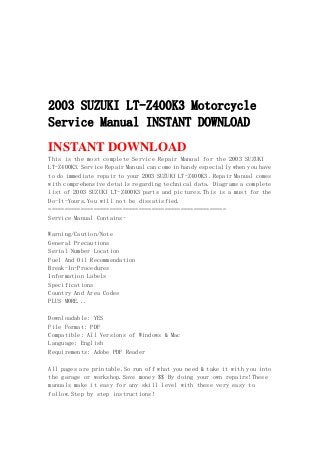 2003 SUZUKI LT-Z400K3 Motorcycle
Service Manual INSTANT DOWNLOAD
INSTANT DOWNLOAD
This is the most complete Service Repair Manual for the 2003 SUZUKI
LT-Z400K3.Service Repair Manual can come in handy especially when you have
to do immediate repair to your 2003 SUZUKI LT-Z400K3 .Repair Manual comes
with comprehensive details regarding technical data. Diagrams a complete
list of 2003 SUZUKI LT-Z400K3 parts and pictures.This is a must for the
Do-It-Yours.You will not be dissatisfied.
=======================================================
Service Manual Contains-
Warning/Caution/Note
General Precautions
Serial Number Location
Fuel And Oil Recommendation
Break-In-Procedures
Information Labels
Specifications
Country And Area Codes
PLUS MORE...
Downloadable: YES
File Format: PDF
Compatible: All Versions of Windows & Mac
Language: English
Requirements: Adobe PDF Reader
All pages are printable.So run off what you need & take it with you into
the garage or workshop.Save money $$ By doing your own repairs!These
manuals make it easy for any skill level with these very easy to
follow.Step by step instructions!
 