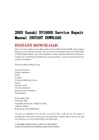2003 Suzuki SV1000S Service Repair
Manual INSTANT DOWNLOAD
INSTANT DOWNLOAD
This is the most complete Service Repair Manual for the 2003 Suzuki SV1000S .Service Repair
Manual can come in handy especially when you have to do immediate repair to your 2003 Suzuki
SV1000S .Repair Manual comes with comprehensive details regarding technical data. Diagrams a
complete list of 2003 Suzuki SV1000S parts and pictures.This is a must for the Do-It-Yours.You
will not be dissatisfied.
This Service Repair Manual Covers:
General information
Periodic maintenance
Engine
Fi system
Cooling and lubrication system
Chassis
Electrical system
Servicing information
Emission control information
Wiring diagram
Downloadable: YES
File Format: PDF
Compatible: All Versions of Windows & Mac
Language: English
Requirements: Adobe PDF Reader
All pages are printable.So run off what you need & take it with you into the garage or
workshop.Save money $$ By doing your own repairs!These manuals make it easy for any skill
level with these very easy to follow.Step by step instructions!
CUSTOMER SATISFACTION ALWAYS GUARANTEED!
CLICK ON THE INSTANT DOWNLOAD BUTTON TODAY！
 