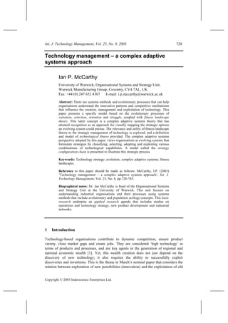 Int. J. Technology Management, Vol. 25, No. 8, 2003 728
Copyright © 2003 Inderscience Enterprises Ltd.
Technology management – a complex adaptive
systems approach
Ian P. McCarthy
University of Warwick, Organisational Systems and Strategy Unit,
Warwick Manufacturing Group, Coventry, CV4 7AL, UK
Fax: +44 (0) 247 652 4307 E-mail: i.p.mccarthy@warwick.ac.uk
Abstract: There are systems methods and evolutionary processes that can help
organisations understand the innovative patterns and competitive mechanisms
that influence the creation, management and exploitation of technology. This
paper presents a specific model based on the evolutionary processes of
variation, selection, retention and struggle, coupled with fitness landscape
theory. This latter concept is a complex adaptive systems theory that has
attained recognition as an approach for visually mapping the strategic options
an evolving system could pursue. The relevance and utility of fitness landscape
theory to the strategic management of technology is explored, and a definition
and model of technological fitness provided. The complex adaptive systems
perspective adopted by this paper, views organisations as evolving systems that
formulate strategies by classifying, selecting, adopting and exploiting various
combinations of technological capabilities. A model called the strategy
configuration chain is presented to illustrate this strategic process.
Keywords: Technology strategy; evolution; complex adaptive systems; fitness
landscapes.
Reference to this paper should be made as follows: McCarthy, I.P. (2003)
‘Technology management – a complex adaptive systems approach’, Int. J.
Technology Management, Vol. 25, No. 8, pp.728-745.
Biographical notes: Dr. Ian McCarthy is head of the Organisational Systems
and Strategy Unit at the University of Warwick. This unit focuses on
understanding industrial organisations and their processes using systems
methods that include evolutionary and population ecology concepts. This basic
research underpins an applied research agenda that includes studies on
operations and technology strategy, new product development and industrial
networks.
1 Introduction
Technology-based organisations contribute to dynamic competition, ensure product
variety, close market gaps and create jobs. They are considered ‘high technology’ in
terms of products and processes, and are key agents in the generation of regional and
national economic wealth [1]. Yet, this wealth creation does not just depend on the
discovery of new technology; it also requires the ability to successfully exploit
discoveries and inventions. This is the theme in March’s seminal paper that considers the
relation between exploration of new possibilities (innovation) and the exploitation of old
 