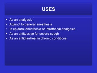 USES

•   As an analgesic
•   Adjunct to general anesthesia
•   In epidural anesthesia or intrathecal analgesia
•   As an antitussive for severe cough
•   As an antidiarrheal in chronic conditions
 