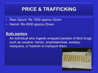 PRICE & TRAFFICKING

• Raw Opium: Rs 1500 approx./Gram
• Heroin: Rs 4500 approx./Gram

Body packers
  An individual who ingests wrapped packets of illicit drugs
  such as cocaine, heroin, amphetamines, ecstasy,
  marijuana, or hashish to transport them.
 